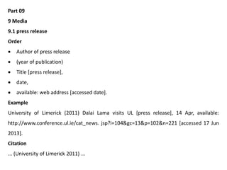 Part 09
9 Media
9.1 press release
Order
 Author of press release
 (year of publication)
 Title [press release],
 date,
 available: web address [accessed date].
Example
University of Limerick (2011) Dalai Lama visits UL [press release], 14 Apr, available:
http://www.conference.ul.ie/cat_news. jsp?i=104&gc=13&p=102&n=221 [accessed 17 Jun
2013].
Citation
... (University of Limerick 2011) ...
 