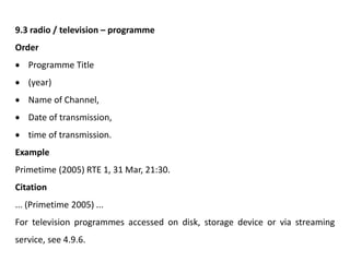 9.3 radio / television – programme
Order
 Programme Title
 (year)
 Name of Channel,
 Date of transmission,
 time of transmission.
Example
Primetime (2005) RTE 1, 31 Mar, 21:30.
Citation
... (Primetime 2005) ...
For television programmes accessed on disk, storage device or via streaming
service, see 4.9.6.
 