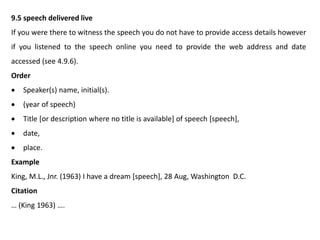 9.5 speech delivered live
If you were there to witness the speech you do not have to provide access details however
if you listened to the speech online you need to provide the web address and date
accessed (see 4.9.6).
Order
 Speaker(s) name, initial(s).
 (year of speech)
 Title [or description where no title is available] of speech [speech],
 date,
 place.
Example
King, M.L., Jnr. (1963) I have a dream [speech], 28 Aug, Washington D.C.
Citation
… (King 1963) ….
 