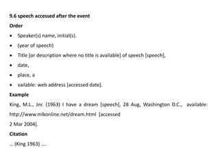 9.6 speech accessed after the event
Order
 Speaker(s) name, initial(s).
 (year of speech)
 Title [or description where no title is available] of speech [speech],
 date,
 place, a
 vailable: web address [accessed date].
Example
King, M.L., Jnr. (1963) I have a dream [speech], 28 Aug, Washington D.C., available:
http://www.mlkonline.net/dream.html [accessed
2 Mar 2004].
Citation
… (King 1963) ….
 