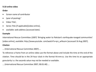 9.10 online video
Order
 Screen name of contributor
 (year of posting) ‘
 Video Title’,
 Series Title [if applicable][video online],
 available: web address [accessed date].
Example
International Rescue Committee (2007) ‘Bringing water to Pakistan’s earthquake-ravaged communities’
[video online], available: http://www.youtube. com/watch?v=qrz_wifeazm [accessed 16 Aug 2007].
Citation
... (International Rescue Committee 2007) ...
To reference a frame from an online video use the format above and include the time at the end of the
citation. Time should be in the 24 hour clock in the format hh:mm:ss. Use the time to an appropriate
granularity i.e. the seconds value may not be needed or available.
... (International Rescue Committee 2007, 00:01:40) ...
 