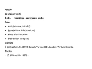 Part 10
10 Musical works
4.10.1 recordings – commercial audio
Order
 Artist(s) name, initial(s).
 (year) Album Title [medium],
 Place of distribution:
 Distribution company.
Example
Ó Súilleabháin, M. (1990) Casadh/Turning [CD], London: Venture Records.
Citation
… (Ó Súilleabháin 1990) …
 
