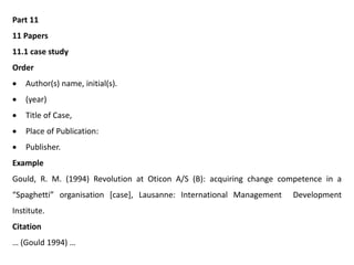 Part 11
11 Papers
11.1 case study
Order
 Author(s) name, initial(s).
 (year)
 Title of Case,
 Place of Publication:
 Publisher.
Example
Gould, R. M. (1994) Revolution at Oticon A/S (B): acquiring change competence in a
“Spaghetti” organisation [case], Lausanne: International Management Development
Institute.
Citation
… (Gould 1994) …
 