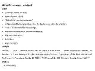11.2 conference paper – published
Order
 Author(s) name, initial(s).
 (year of publication)
 ‘Title of the contribution/paper’,
 in Name(s) of Editor(s) or Chair(s) of the Conference, ed(s). [or chair(s)],
 Title of the Conference Proceedings,
 Location of conference, date of conference,
 Place of Publication:
 Publisher,
 page numbers.
Example
Kaunitz, J. (1985) ‘Database backup and recovery in transaction driven information systems’, in
Katashev, S. P. and Katashev, S., eds., Supercomputing Systems: Proceedings of the First International
Conference, St Petersburg, Florida, 16-20 Dec, Washington D.C.: IEEE Computer Society Press, 265-272.
Citation
… (Kaunitz 1985) …
 