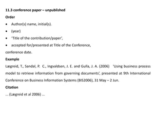 11.3 conference paper – unpublished
Order
 Author(s) name, initial(s).
 (year)
 ‘Title of the contribution/paper’,
 accepted for/presented at Title of the Conference,
conference date.
Example
Lægreid, T., Sandal, P. C., Ingvaldsen, J. E. and Gulla, J. A. (2006) ‘Using business process
model to retrieve information from governing documents’, presented at 9th International
Conference on Business Information Systems (BIS2006), 31 May – 2 Jun.
Citation
... (Lægreid et al 2006) ...
 