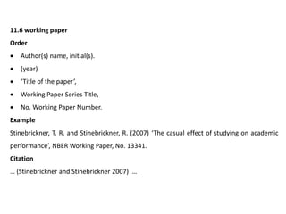 11.6 working paper
Order
 Author(s) name, initial(s).
 (year)
 ‘Title of the paper’,
 Working Paper Series Title,
 No. Working Paper Number.
Example
Stinebrickner, T. R. and Stinebrickner, R. (2007) ‘The casual effect of studying on academic
performance’, NBER Working Paper, No. 13341.
Citation
… (Stinebrickner and Stinebrickner 2007) …
 