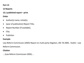Part 12
12 Reports
12.1 published report – print
Order
 Author(s) name, initial(s).
 (year of publication) Report Title,
 Report Number [if available],
 City:
 Publisher.
Example
Law Reform Commission (2005) Report on multi-party litigation, LRC 76-2005, Dublin: Law
Reform Commission.
Citation
… (Law Reform Commission 2005) …
 