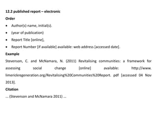 12.2 published report – electronic
Order
 Author(s) name, initial(s).
 (year of publication)
 Report Title [online],
 Report Number [if available] available: web address [accessed date].
Example
Stevenson, C. and McNamara, N. (2011) Revitalising communities: a framework for
assessing social change [online] available: http://www.
limerickregeneration.org/Revitalising%20Communities%20Report. pdf [accessed 04 Nov
2013].
Citation
... (Stevenson and McNamara 2011) ...
 