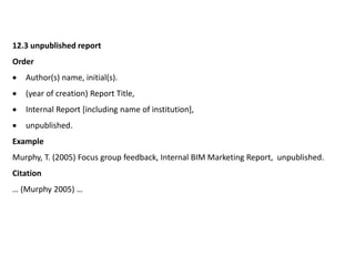 12.3 unpublished report
Order
 Author(s) name, initial(s).
 (year of creation) Report Title,
 Internal Report [including name of institution],
 unpublished.
Example
Murphy, T. (2005) Focus group feedback, Internal BIM Marketing Report, unpublished.
Citation
… (Murphy 2005) …
 