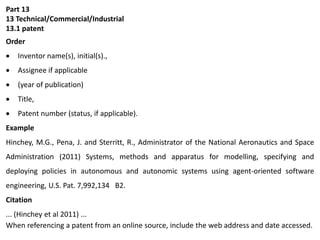 Part 13
13 Technical/Commercial/Industrial
13.1 patent
Order
 Inventor name(s), initial(s).,
 Assignee if applicable
 (year of publication)
 Title,
 Patent number (status, if applicable).
Example
Hinchey, M.G., Pena, J. and Sterritt, R., Administrator of the National Aeronautics and Space
Administration (2011) Systems, methods and apparatus for modelling, specifying and
deploying policies in autonomous and autonomic systems using agent-oriented software
engineering, U.S. Pat. 7,992,134 B2.
Citation
... (Hinchey et al 2011) ...
When referencing a patent from an online source, include the web address and date accessed.
 