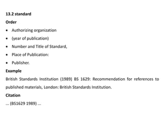 13.2 standard
Order
 Authorizing organization
 (year of publication)
 Number and Title of Standard,
 Place of Publication:
 Publisher.
Example
British Standards Institution (1989) BS 1629: Recommendation for references to
published materials, London: British Standards Institution.
Citation
... (BS1629 1989) ...
 
