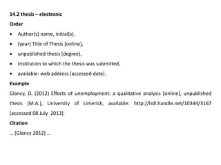 14.2 thesis – electronic
Order
 Author(s) name, initial(s).
 (year) Title of Thesis [online],
 unpublished thesis (degree),
 Institution to which the thesis was submitted,
 available: web address [accessed date].
Example
Glancy, D. (2012) Effects of unemployment: a qualitative analysis [online], unpublished
thesis (M.A.), University of Limerick, available: http://hdl.handle.net/10344/3167
[accessed 08 July 2013].
Citation
… (Glancy 2012) …
 
