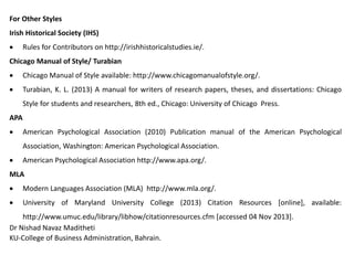 For Other Styles
Irish Historical Society (IHS)
 Rules for Contributors on http://irishhistoricalstudies.ie/.
Chicago Manual of Style/ Turabian
 Chicago Manual of Style available: http://www.chicagomanualofstyle.org/.
 Turabian, K. L. (2013) A manual for writers of research papers, theses, and dissertations: Chicago
Style for students and researchers, 8th ed., Chicago: University of Chicago Press.
APA
 American Psychological Association (2010) Publication manual of the American Psychological
Association, Washington: American Psychological Association.
 American Psychological Association http://www.apa.org/.
MLA
 Modern Languages Association (MLA) http://www.mla.org/.
 University of Maryland University College (2013) Citation Resources [online], available:
http://www.umuc.edu/library/libhow/citationresources.cfm [accessed 04 Nov 2013].
Dr Nishad Navaz Maditheti
KU-College of Business Administration, Bahrain.
 