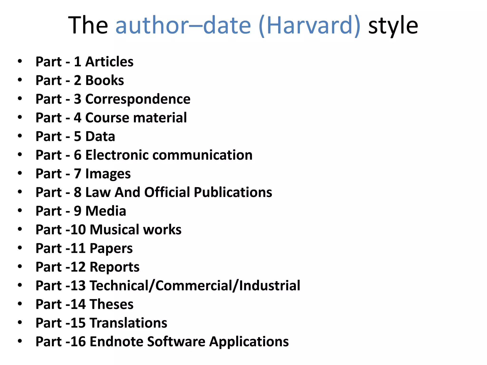 The author–date (Harvard) style
• Part - 1 Articles
• Part - 2 Books
• Part - 3 Correspondence
• Part - 4 Course material
• Part - 5 Data
• Part - 6 Electronic communication
• Part - 7 Images
• Part - 8 Law And Official Publications
• Part - 9 Media
• Part -10 Musical works
• Part -11 Papers
• Part -12 Reports
• Part -13 Technical/Commercial/Industrial
• Part -14 Theses
• Part -15 Translations
• Part -16 Endnote Software Applications
 