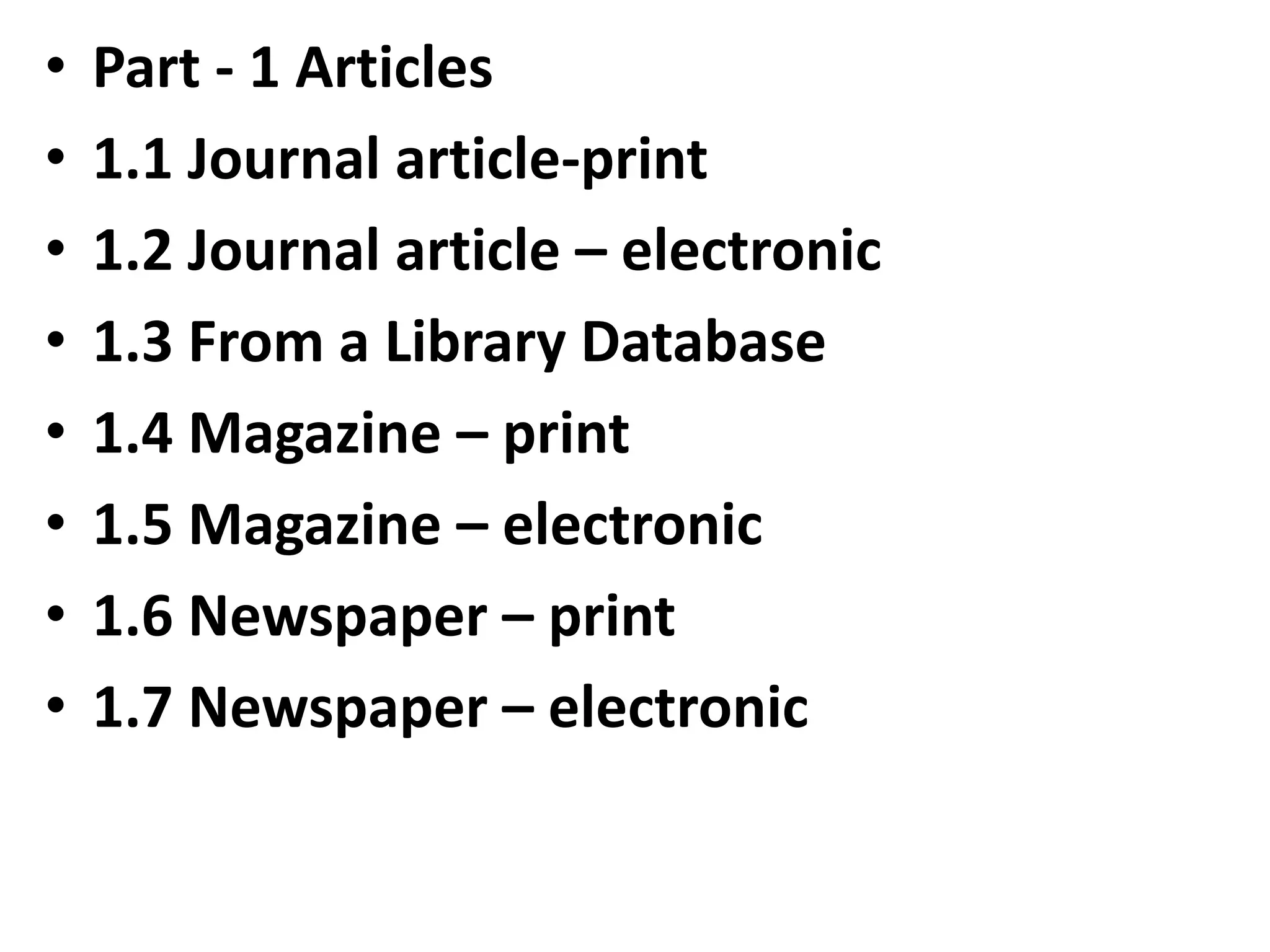 • Part - 1 Articles
• 1.1 Journal article-print
• 1.2 Journal article – electronic
• 1.3 From a Library Database
• 1.4 Magazine – print
• 1.5 Magazine – electronic
• 1.6 Newspaper – print
• 1.7 Newspaper – electronic
 