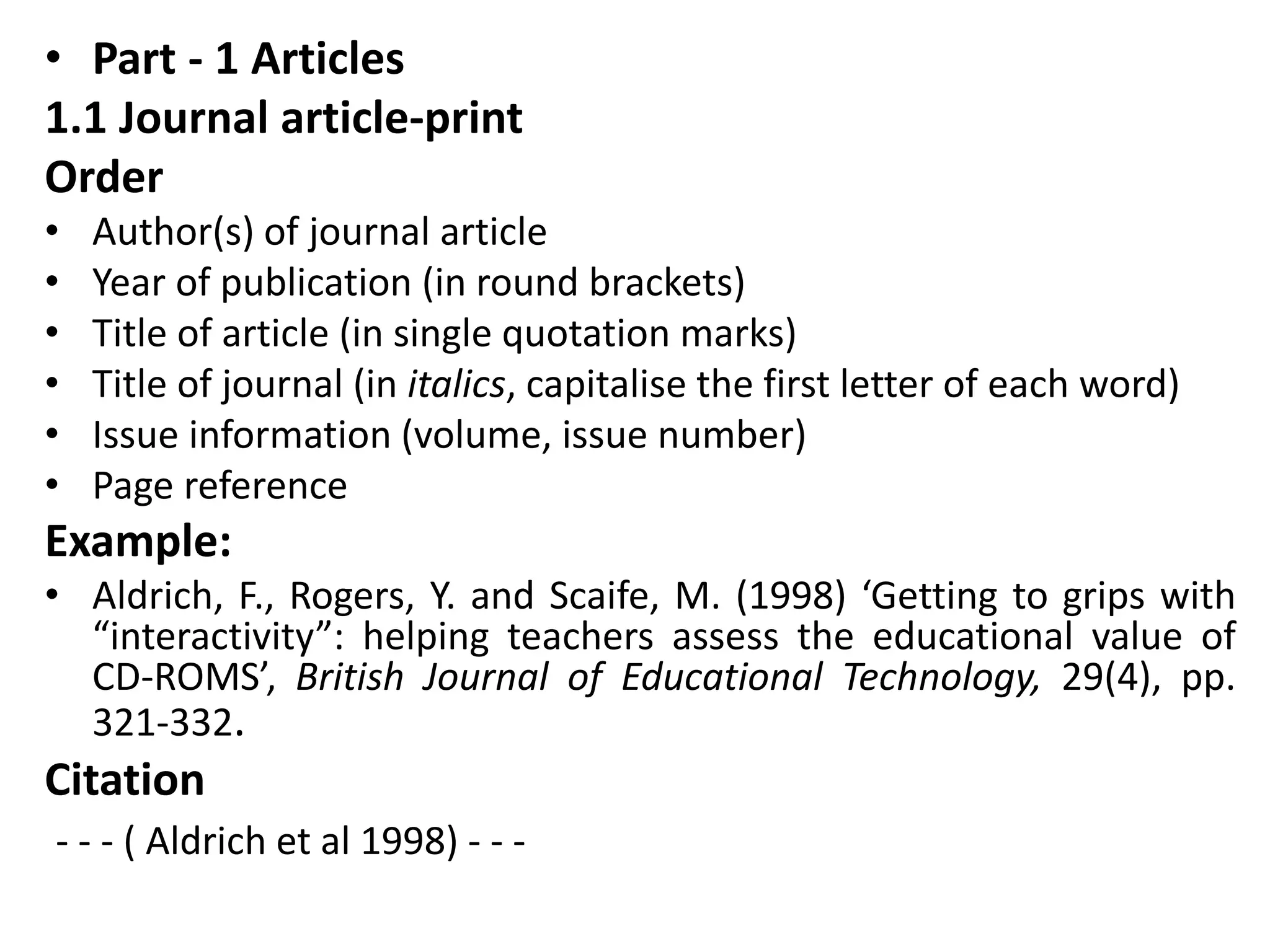 • Part - 1 Articles
1.1 Journal article-print
Order
• Author(s) of journal article
• Year of publication (in round brackets)
• Title of article (in single quotation marks)
• Title of journal (in italics, capitalise the first letter of each word)
• Issue information (volume, issue number)
• Page reference
Example:
• Aldrich, F., Rogers, Y. and Scaife, M. (1998) ‘Getting to grips with
“interactivity”: helping teachers assess the educational value of
CD-ROMS’, British Journal of Educational Technology, 29(4), pp.
321-332.
Citation
- - - ( Aldrich et al 1998) - - -
 
