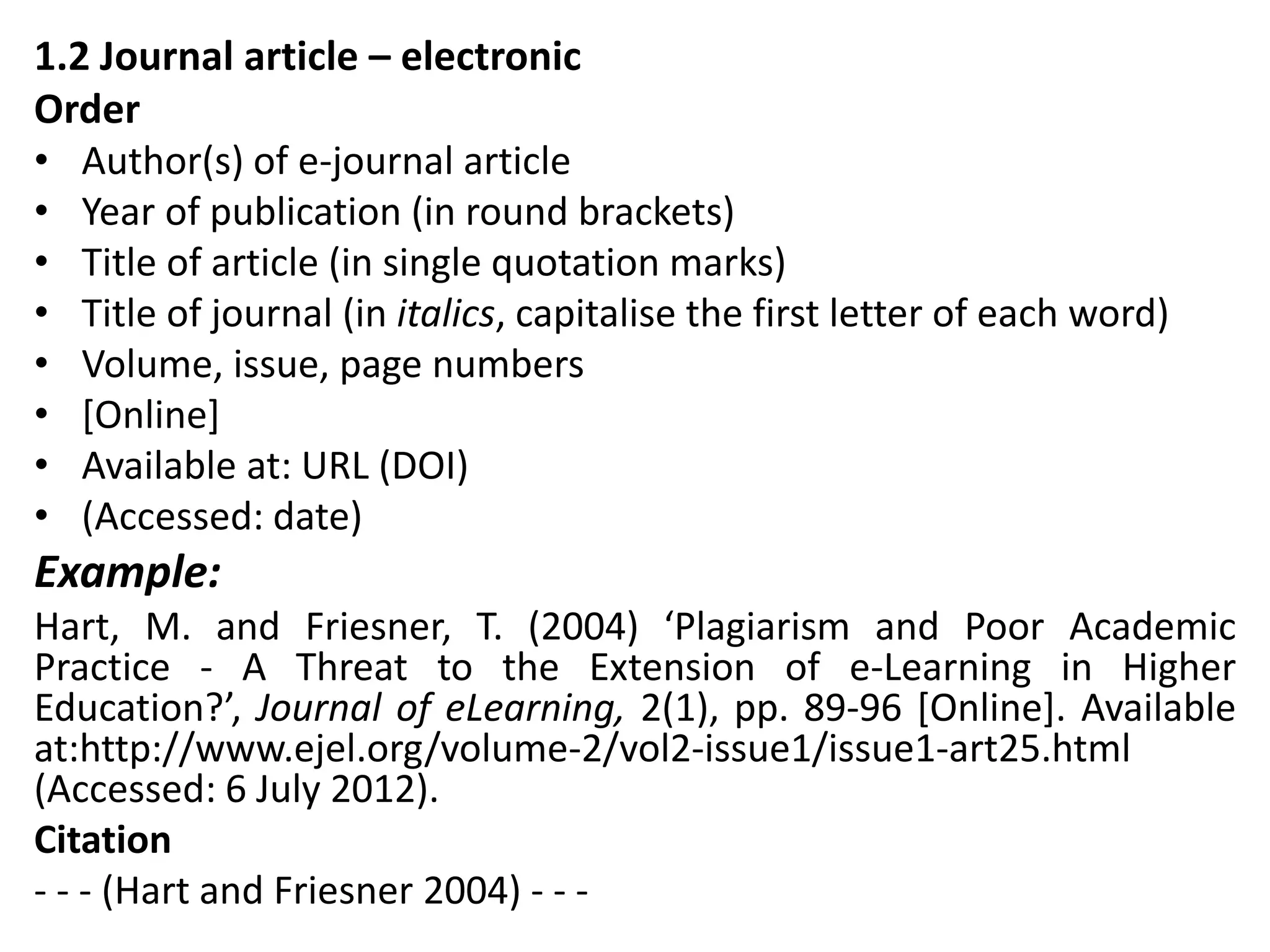 1.2 Journal article – electronic
Order
• Author(s) of e-journal article
• Year of publication (in round brackets)
• Title of article (in single quotation marks)
• Title of journal (in italics, capitalise the first letter of each word)
• Volume, issue, page numbers
• [Online]
• Available at: URL (DOI)
• (Accessed: date)
Example:
Hart, M. and Friesner, T. (2004) ‘Plagiarism and Poor Academic
Practice - A Threat to the Extension of e-Learning in Higher
Education?’, Journal of eLearning, 2(1), pp. 89-96 [Online]. Available
at:http://www.ejel.org/volume-2/vol2-issue1/issue1-art25.html
(Accessed: 6 July 2012).
Citation
- - - (Hart and Friesner 2004) - - -
 