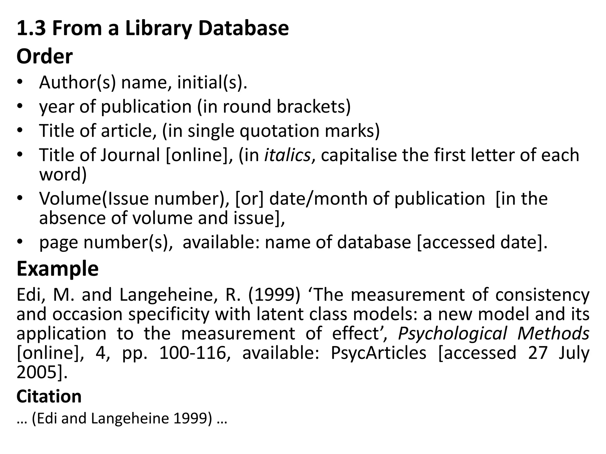 1.3 From a Library Database
Order
• Author(s) name, initial(s).
• year of publication (in round brackets)
• Title of article, (in single quotation marks)
• Title of Journal [online], (in italics, capitalise the first letter of each
word)
• Volume(Issue number), [or] date/month of publication [in the
absence of volume and issue],
• page number(s), available: name of database [accessed date].
Example
Edi, M. and Langeheine, R. (1999) ‘The measurement of consistency
and occasion specificity with latent class models: a new model and its
application to the measurement of effect’, Psychological Methods
[online], 4, pp. 100-116, available: PsycArticles [accessed 27 July
2005].
Citation
… (Edi and Langeheine 1999) …
 