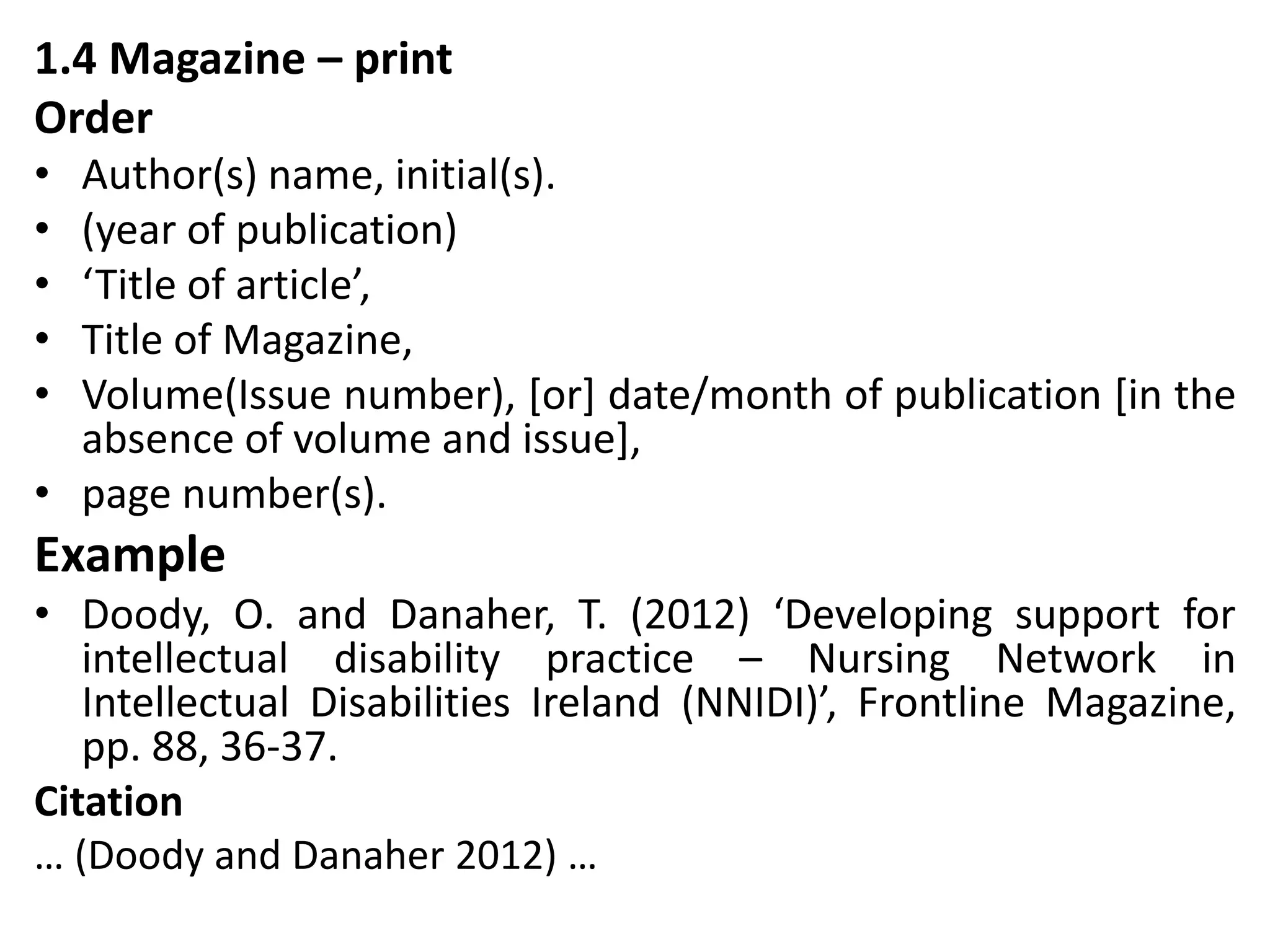 1.4 Magazine – print
Order
• Author(s) name, initial(s).
• (year of publication)
• ‘Title of article’,
• Title of Magazine,
• Volume(Issue number), [or] date/month of publication [in the
absence of volume and issue],
• page number(s).
Example
• Doody, O. and Danaher, T. (2012) ‘Developing support for
intellectual disability practice – Nursing Network in
Intellectual Disabilities Ireland (NNIDI)’, Frontline Magazine,
pp. 88, 36-37.
Citation
… (Doody and Danaher 2012) …
 