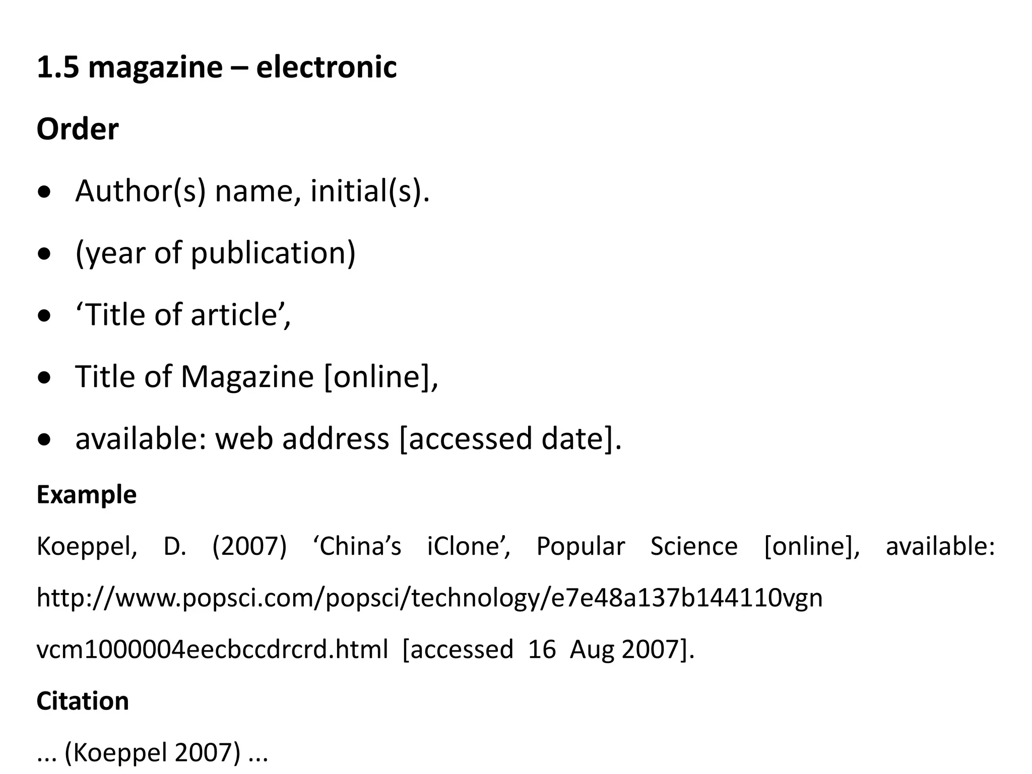 1.5 magazine – electronic
Order
 Author(s) name, initial(s).
 (year of publication)
 ‘Title of article’,
 Title of Magazine [online],
 available: web address [accessed date].
Example
Koeppel, D. (2007) ‘China’s iClone’, Popular Science [online], available:
http://www.popsci.com/popsci/technology/e7e48a137b144110vgn
vcm1000004eecbccdrcrd.html [accessed 16 Aug 2007].
Citation
... (Koeppel 2007) ...
 