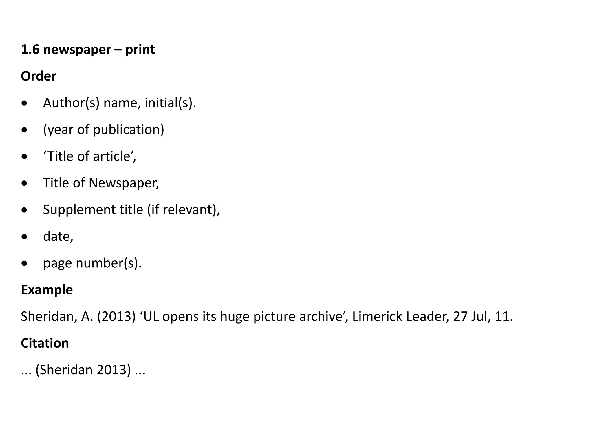 1.6 newspaper – print
Order
 Author(s) name, initial(s).
 (year of publication)
 ‘Title of article’,
 Title of Newspaper,
 Supplement title (if relevant),
 date,
 page number(s).
Example
Sheridan, A. (2013) ‘UL opens its huge picture archive’, Limerick Leader, 27 Jul, 11.
Citation
... (Sheridan 2013) ...
 