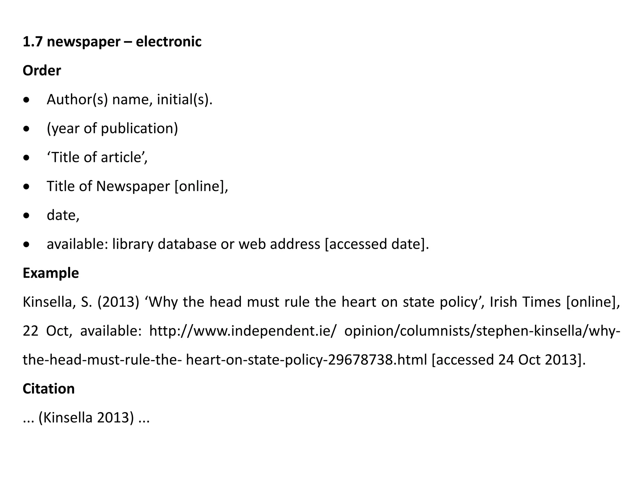 1.7 newspaper – electronic
Order
 Author(s) name, initial(s).
 (year of publication)
 ‘Title of article’,
 Title of Newspaper [online],
 date,
 available: library database or web address [accessed date].
Example
Kinsella, S. (2013) ‘Why the head must rule the heart on state policy’, Irish Times [online],
22 Oct, available: http://www.independent.ie/ opinion/columnists/stephen-kinsella/why-
the-head-must-rule-the- heart-on-state-policy-29678738.html [accessed 24 Oct 2013].
Citation
... (Kinsella 2013) ...
 