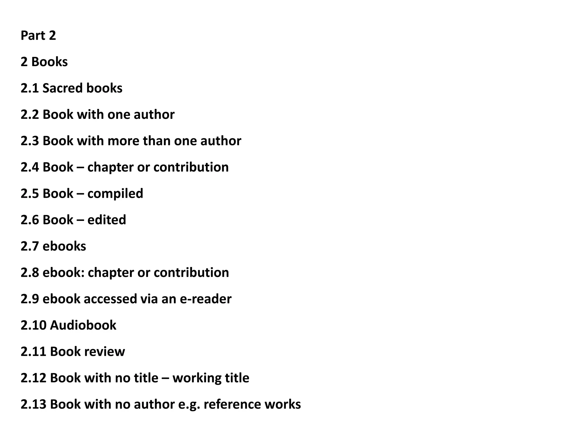 Part 2
2 Books
2.1 Sacred books
2.2 Book with one author
2.3 Book with more than one author
2.4 Book – chapter or contribution
2.5 Book – compiled
2.6 Book – edited
2.7 ebooks
2.8 ebook: chapter or contribution
2.9 ebook accessed via an e-reader
2.10 Audiobook
2.11 Book review
2.12 Book with no title – working title
2.13 Book with no author e.g. reference works
 