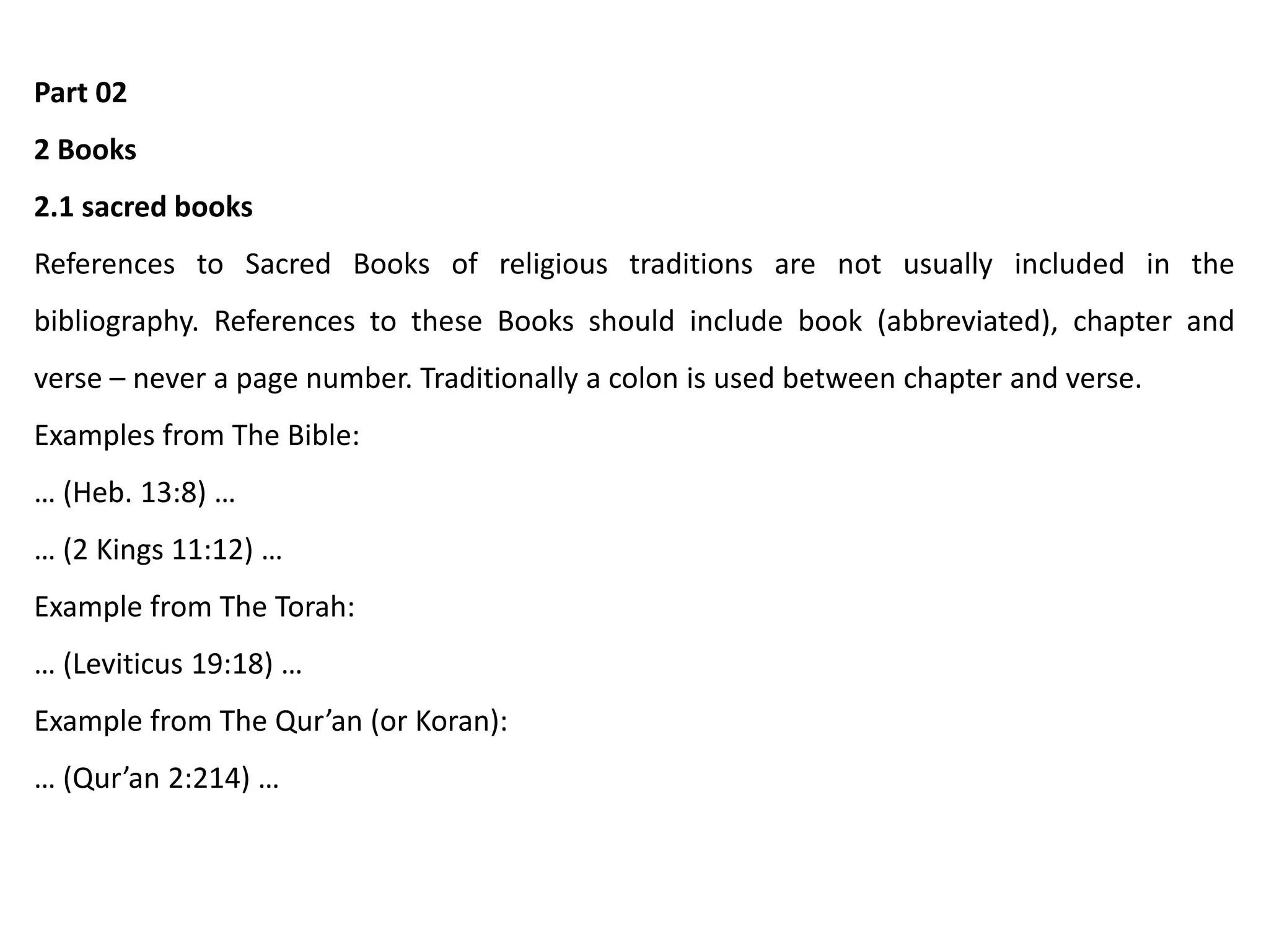 Part 02
2 Books
2.1 sacred books
References to Sacred Books of religious traditions are not usually included in the
bibliography. References to these Books should include book (abbreviated), chapter and
verse – never a page number. Traditionally a colon is used between chapter and verse.
Examples from The Bible:
… (Heb. 13:8) …
… (2 Kings 11:12) …
Example from The Torah:
… (Leviticus 19:18) …
Example from The Qur’an (or Koran):
… (Qur’an 2:214) …
 