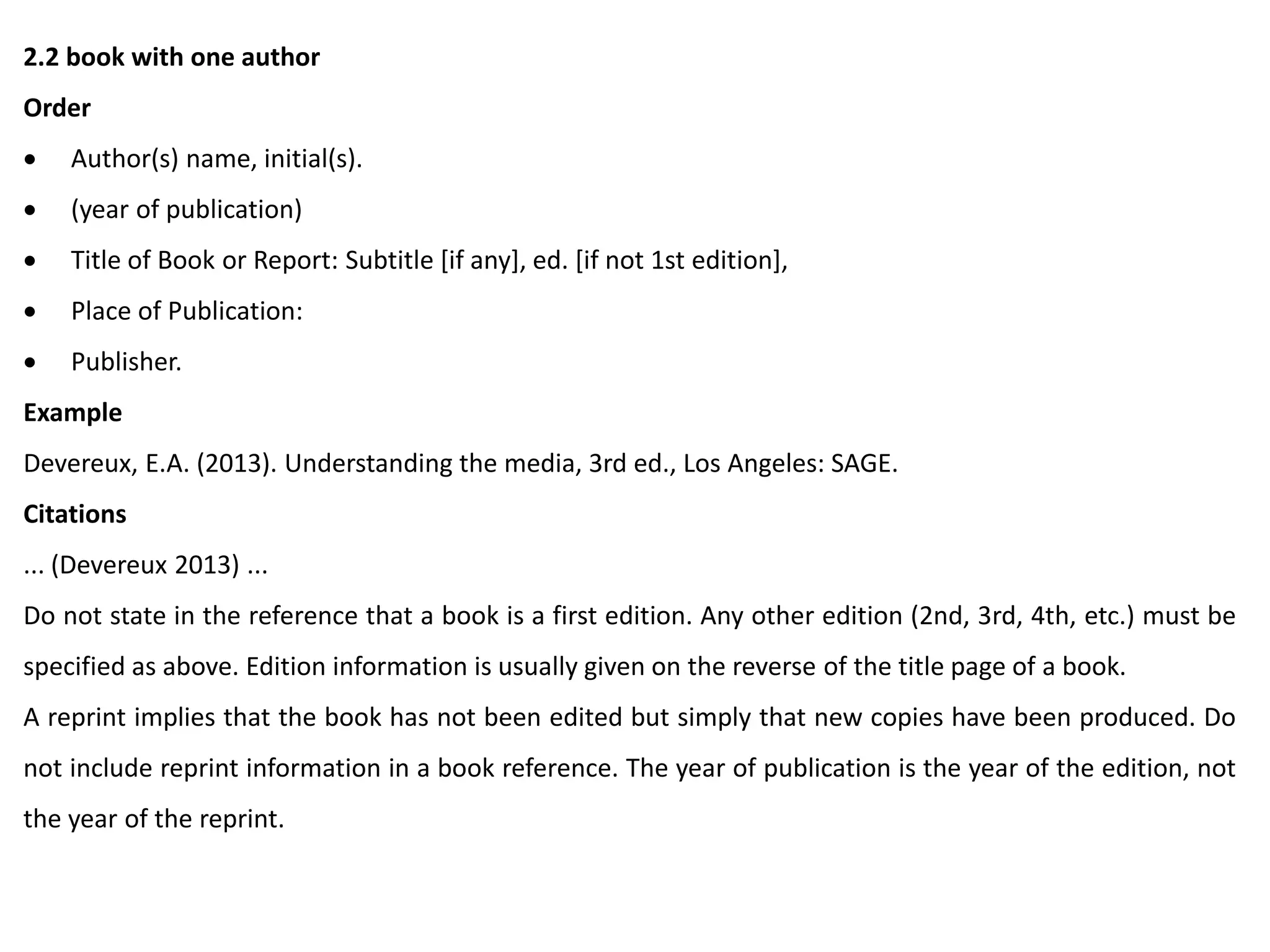 2.2 book with one author
Order
 Author(s) name, initial(s).
 (year of publication)
 Title of Book or Report: Subtitle [if any], ed. [if not 1st edition],
 Place of Publication:
 Publisher.
Example
Devereux, E.A. (2013). Understanding the media, 3rd ed., Los Angeles: SAGE.
Citations
... (Devereux 2013) ...
Do not state in the reference that a book is a first edition. Any other edition (2nd, 3rd, 4th, etc.) must be
specified as above. Edition information is usually given on the reverse of the title page of a book.
A reprint implies that the book has not been edited but simply that new copies have been produced. Do
not include reprint information in a book reference. The year of publication is the year of the edition, not
the year of the reprint.
 