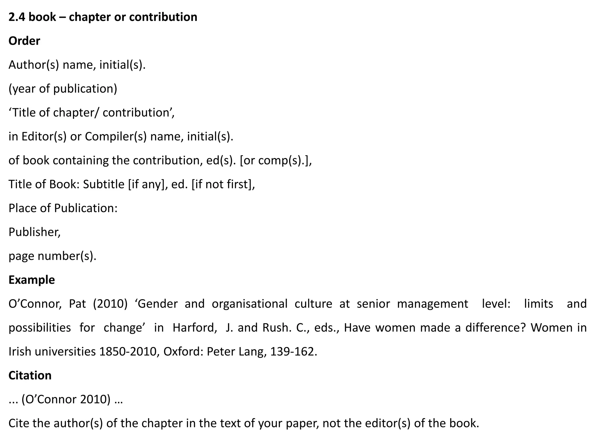 2.4 book – chapter or contribution
Order
Author(s) name, initial(s).
(year of publication)
‘Title of chapter/ contribution’,
in Editor(s) or Compiler(s) name, initial(s).
of book containing the contribution, ed(s). [or comp(s).],
Title of Book: Subtitle [if any], ed. [if not first],
Place of Publication:
Publisher,
page number(s).
Example
O’Connor, Pat (2010) ‘Gender and organisational culture at senior management level: limits and
possibilities for change’ in Harford, J. and Rush. C., eds., Have women made a difference? Women in
Irish universities 1850-2010, Oxford: Peter Lang, 139-162.
Citation
... (O’Connor 2010) …
Cite the author(s) of the chapter in the text of your paper, not the editor(s) of the book.
 