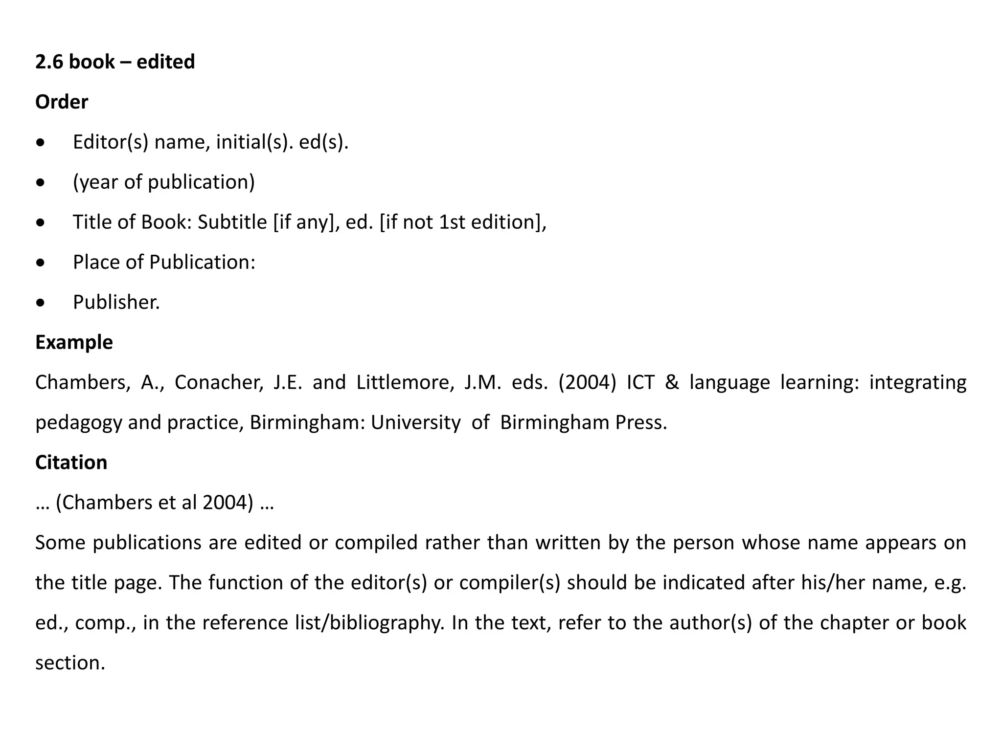 2.6 book – edited
Order
 Editor(s) name, initial(s). ed(s).
 (year of publication)
 Title of Book: Subtitle [if any], ed. [if not 1st edition],
 Place of Publication:
 Publisher.
Example
Chambers, A., Conacher, J.E. and Littlemore, J.M. eds. (2004) ICT & language learning: integrating
pedagogy and practice, Birmingham: University of Birmingham Press.
Citation
… (Chambers et al 2004) …
Some publications are edited or compiled rather than written by the person whose name appears on
the title page. The function of the editor(s) or compiler(s) should be indicated after his/her name, e.g.
ed., comp., in the reference list/bibliography. In the text, refer to the author(s) of the chapter or book
section.
 