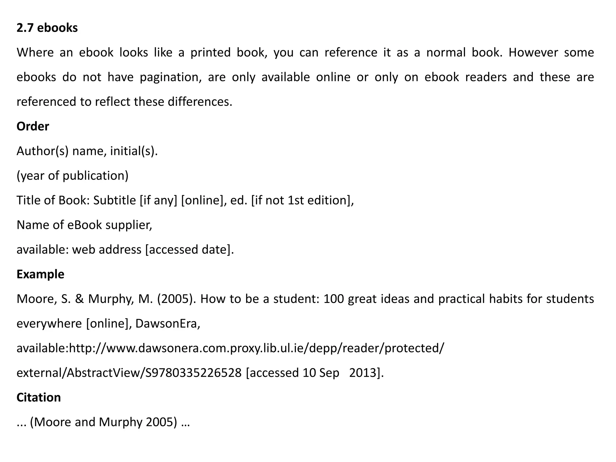 2.7 ebooks
Where an ebook looks like a printed book, you can reference it as a normal book. However some
ebooks do not have pagination, are only available online or only on ebook readers and these are
referenced to reflect these differences.
Order
Author(s) name, initial(s).
(year of publication)
Title of Book: Subtitle [if any] [online], ed. [if not 1st edition],
Name of eBook supplier,
available: web address [accessed date].
Example
Moore, S. & Murphy, M. (2005). How to be a student: 100 great ideas and practical habits for students
everywhere [online], DawsonEra,
available:http://www.dawsonera.com.proxy.lib.ul.ie/depp/reader/protected/
external/AbstractView/S9780335226528 [accessed 10 Sep 2013].
Citation
... (Moore and Murphy 2005) …
 