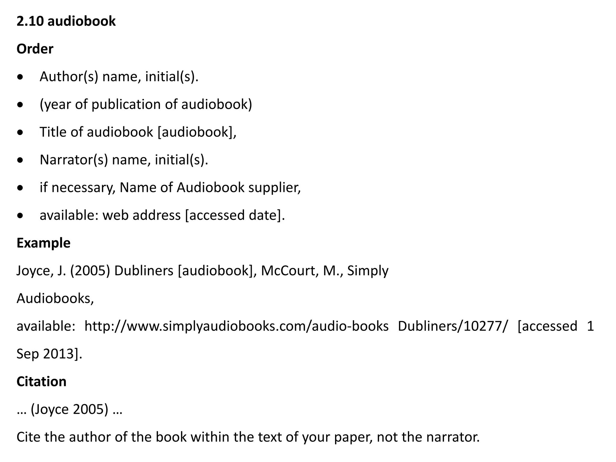 2.10 audiobook
Order
 Author(s) name, initial(s).
 (year of publication of audiobook)
 Title of audiobook [audiobook],
 Narrator(s) name, initial(s).
 if necessary, Name of Audiobook supplier,
 available: web address [accessed date].
Example
Joyce, J. (2005) Dubliners [audiobook], McCourt, M., Simply
Audiobooks,
available: http://www.simplyaudiobooks.com/audio-books Dubliners/10277/ [accessed 1
Sep 2013].
Citation
… (Joyce 2005) …
Cite the author of the book within the text of your paper, not the narrator.
 