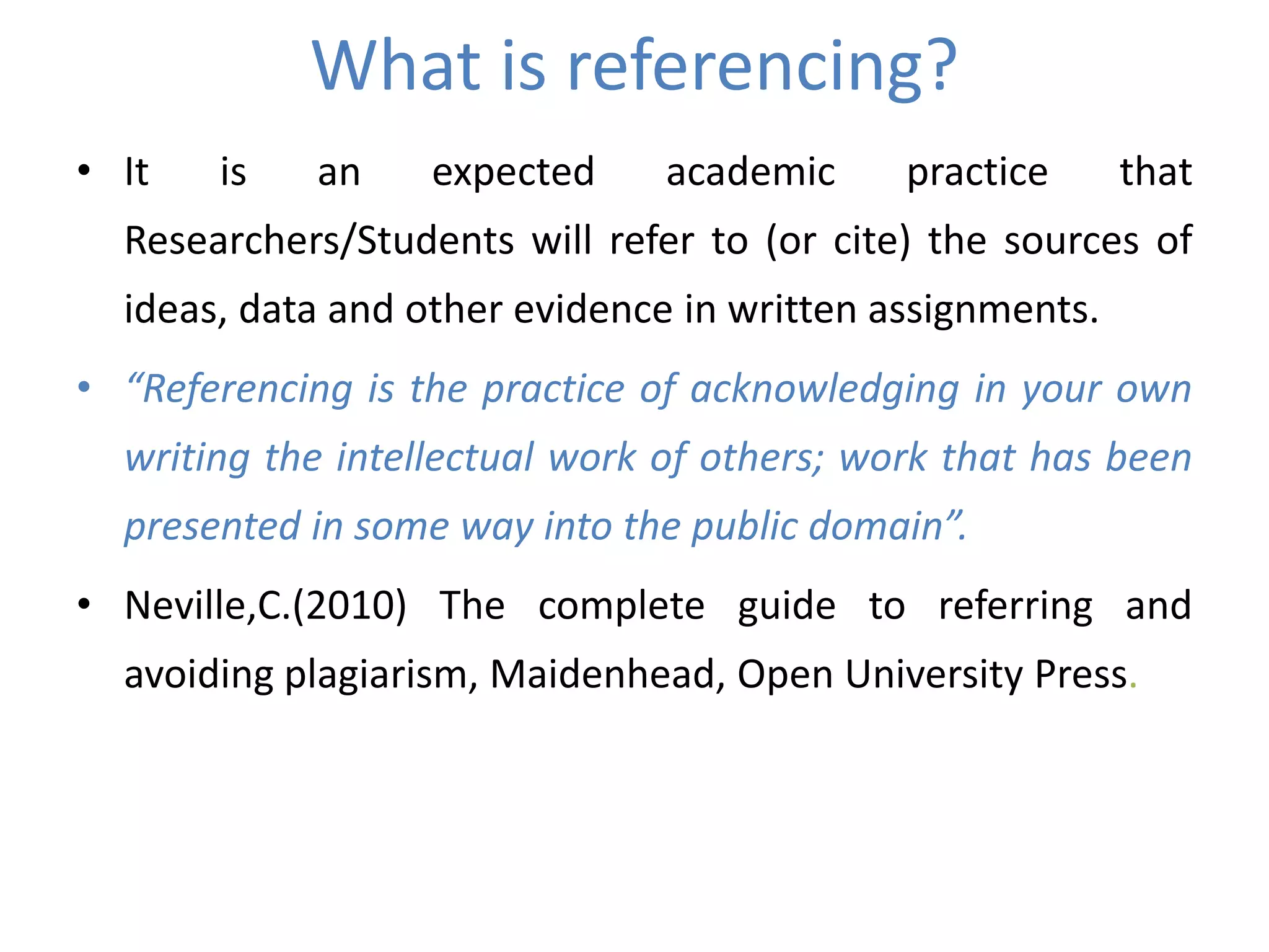 What is referencing?
• It is an expected academic practice that
Researchers/Students will refer to (or cite) the sources of
ideas, data and other evidence in written assignments.
• “Referencing is the practice of acknowledging in your own
writing the intellectual work of others; work that has been
presented in some way into the public domain”.
• Neville,C.(2010) The complete guide to referring and
avoiding plagiarism, Maidenhead, Open University Press.
 