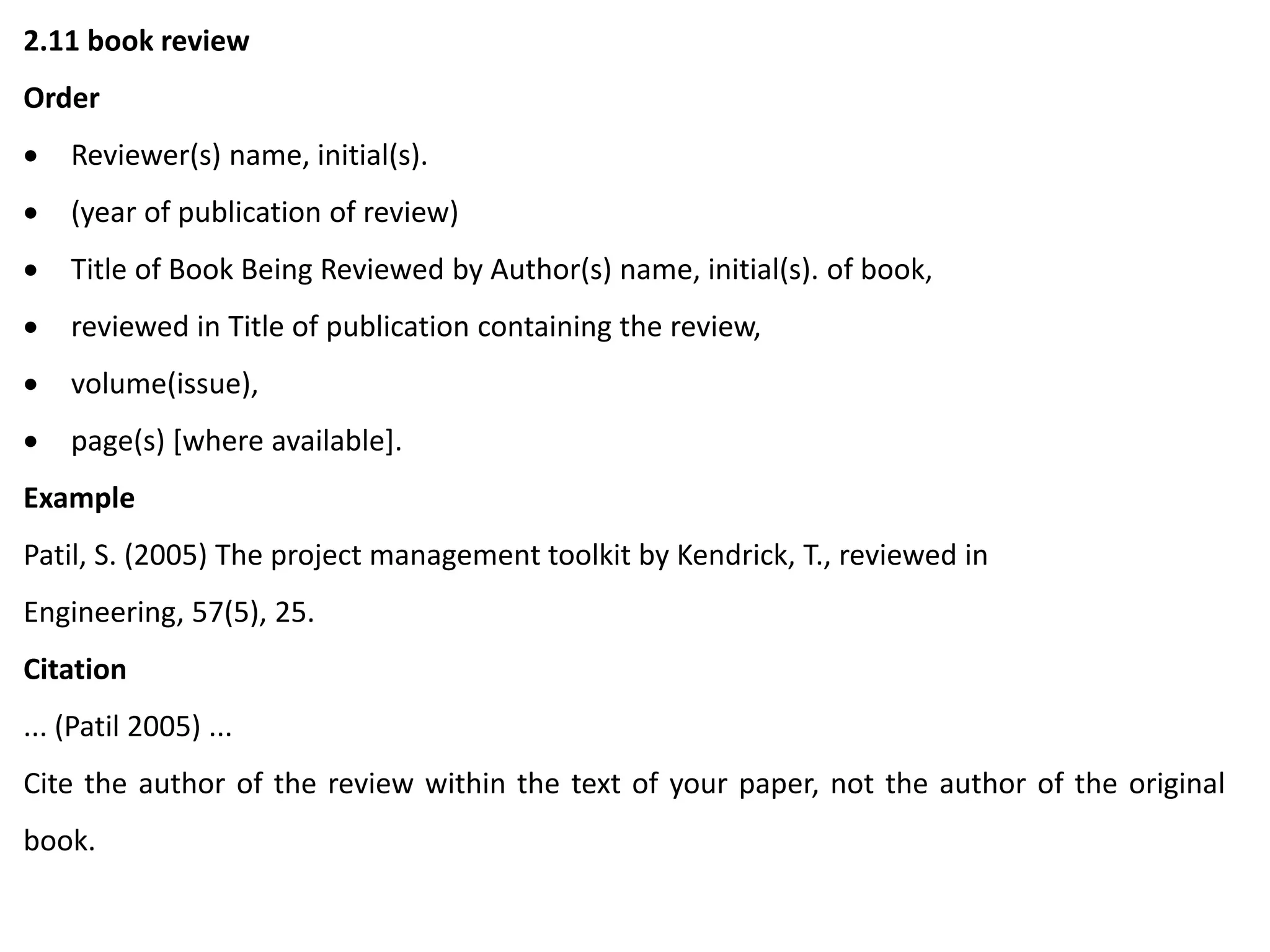 2.11 book review
Order
 Reviewer(s) name, initial(s).
 (year of publication of review)
 Title of Book Being Reviewed by Author(s) name, initial(s). of book,
 reviewed in Title of publication containing the review,
 volume(issue),
 page(s) [where available].
Example
Patil, S. (2005) The project management toolkit by Kendrick, T., reviewed in
Engineering, 57(5), 25.
Citation
... (Patil 2005) ...
Cite the author of the review within the text of your paper, not the author of the original
book.
 