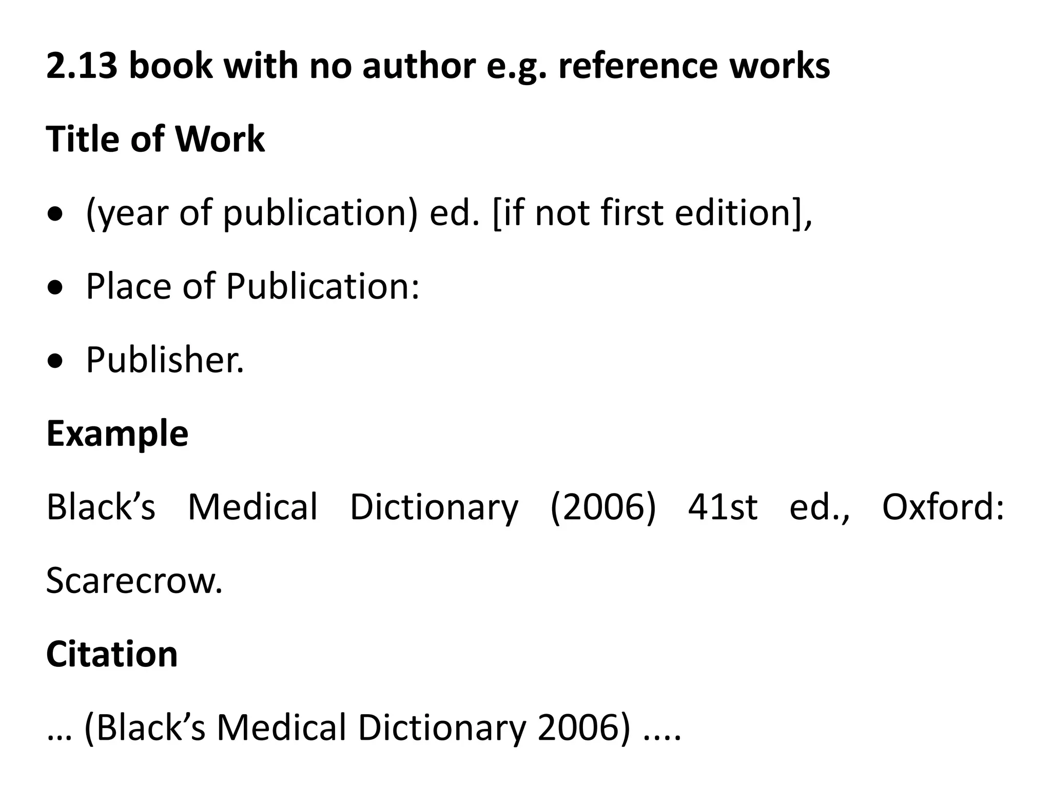 2.13 book with no author e.g. reference works
Title of Work
 (year of publication) ed. [if not first edition],
 Place of Publication:
 Publisher.
Example
Black’s Medical Dictionary (2006) 41st ed., Oxford:
Scarecrow.
Citation
… (Black’s Medical Dictionary 2006) ....
 