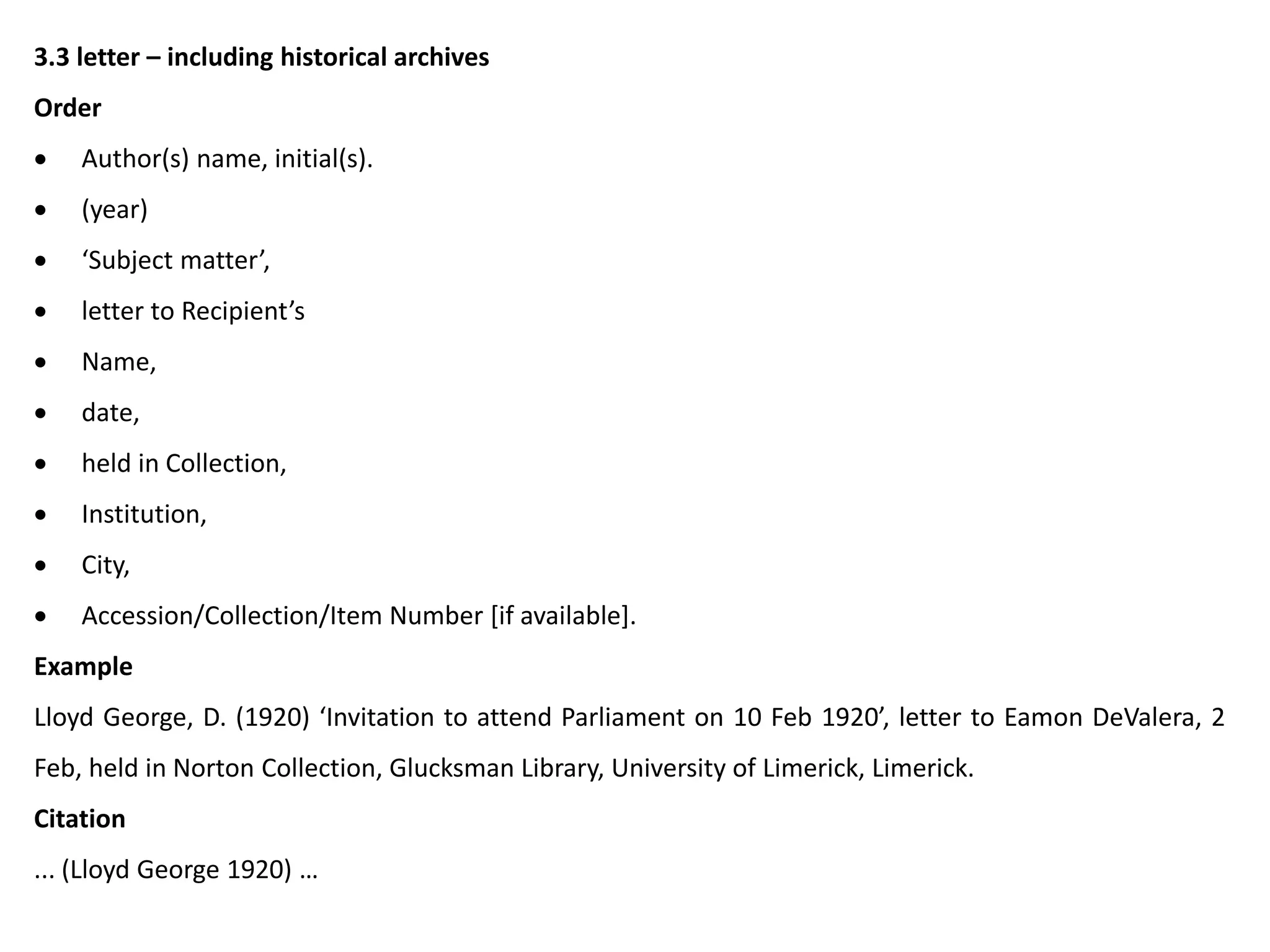 3.3 letter – including historical archives
Order
 Author(s) name, initial(s).
 (year)
 ‘Subject matter’,
 letter to Recipient’s
 Name,
 date,
 held in Collection,
 Institution,
 City,
 Accession/Collection/Item Number [if available].
Example
Lloyd George, D. (1920) ‘Invitation to attend Parliament on 10 Feb 1920’, letter to Eamon DeValera, 2
Feb, held in Norton Collection, Glucksman Library, University of Limerick, Limerick.
Citation
... (Lloyd George 1920) …
 