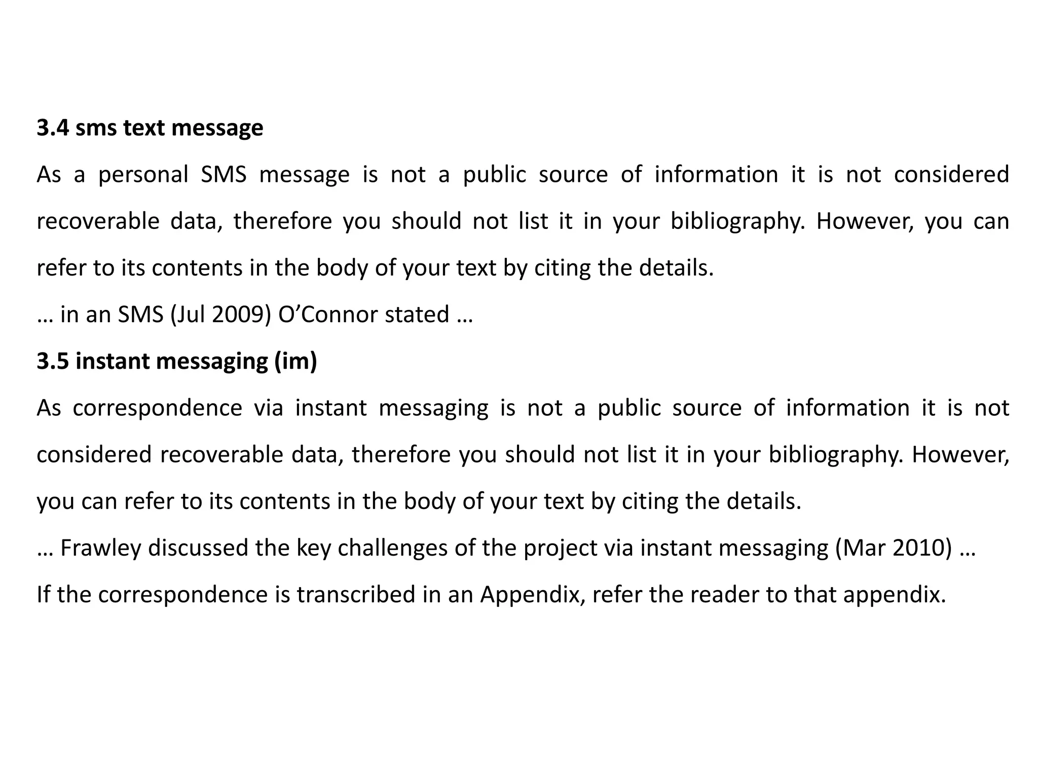 3.4 sms text message
As a personal SMS message is not a public source of information it is not considered
recoverable data, therefore you should not list it in your bibliography. However, you can
refer to its contents in the body of your text by citing the details.
… in an SMS (Jul 2009) O’Connor stated …
3.5 instant messaging (im)
As correspondence via instant messaging is not a public source of information it is not
considered recoverable data, therefore you should not list it in your bibliography. However,
you can refer to its contents in the body of your text by citing the details.
… Frawley discussed the key challenges of the project via instant messaging (Mar 2010) …
If the correspondence is transcribed in an Appendix, refer the reader to that appendix.
 