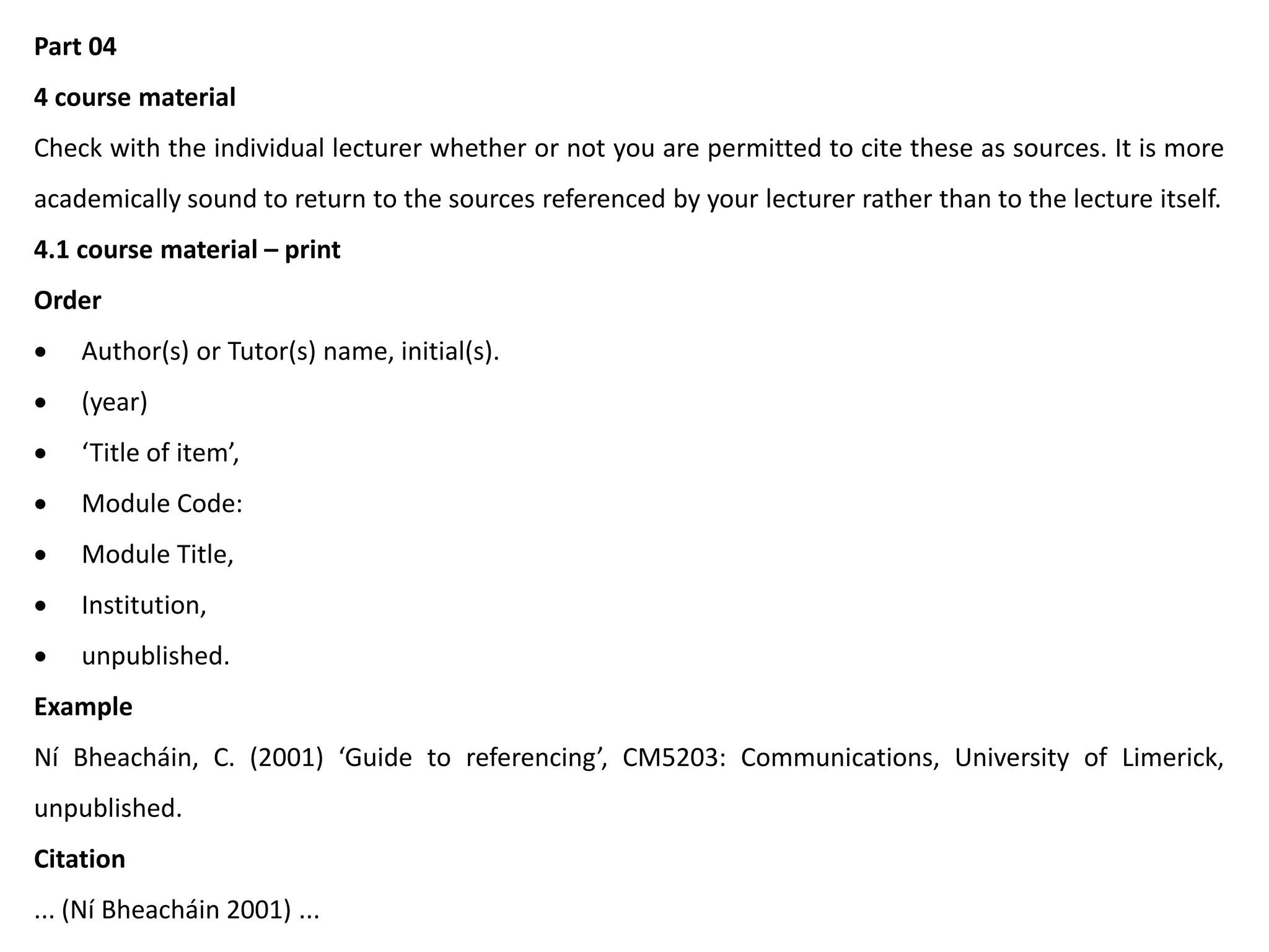 Part 04
4 course material
Check with the individual lecturer whether or not you are permitted to cite these as sources. It is more
academically sound to return to the sources referenced by your lecturer rather than to the lecture itself.
4.1 course material – print
Order
 Author(s) or Tutor(s) name, initial(s).
 (year)
 ‘Title of item’,
 Module Code:
 Module Title,
 Institution,
 unpublished.
Example
Ní Bheacháin, C. (2001) ‘Guide to referencing’, CM5203: Communications, University of Limerick,
unpublished.
Citation
... (Ní Bheacháin 2001) ...
 