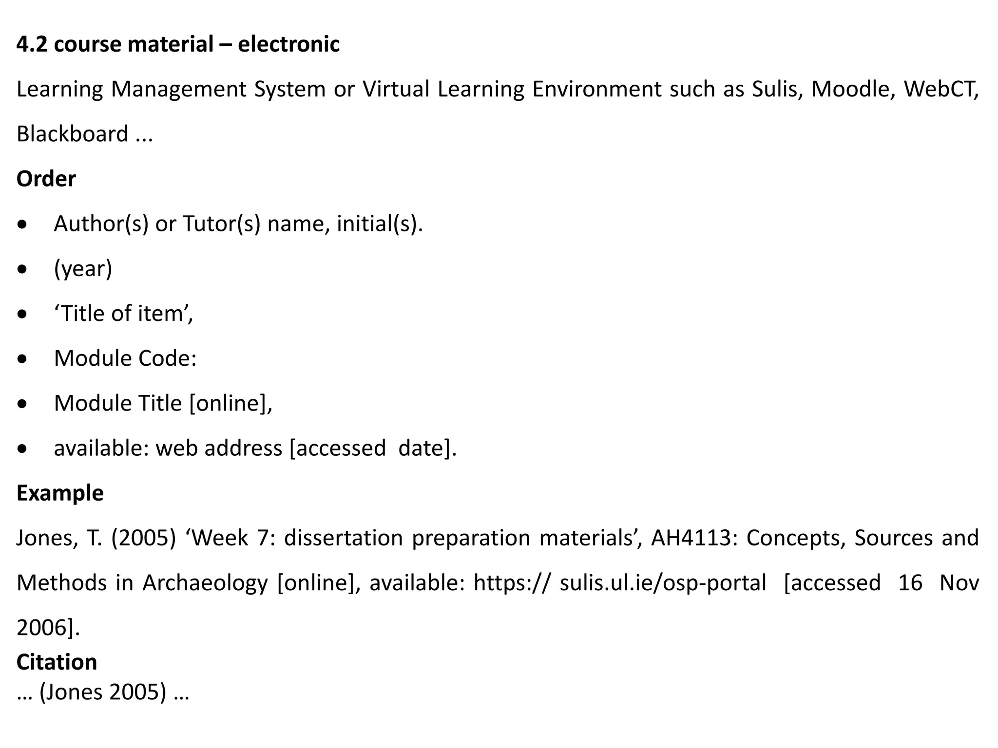4.2 course material – electronic
Learning Management System or Virtual Learning Environment such as Sulis, Moodle, WebCT,
Blackboard ...
Order
 Author(s) or Tutor(s) name, initial(s).
 (year)
 ‘Title of item’,
 Module Code:
 Module Title [online],
 available: web address [accessed date].
Example
Jones, T. (2005) ‘Week 7: dissertation preparation materials’, AH4113: Concepts, Sources and
Methods in Archaeology [online], available: https:// sulis.ul.ie/osp-portal [accessed 16 Nov
2006].
Citation
… (Jones 2005) …
 