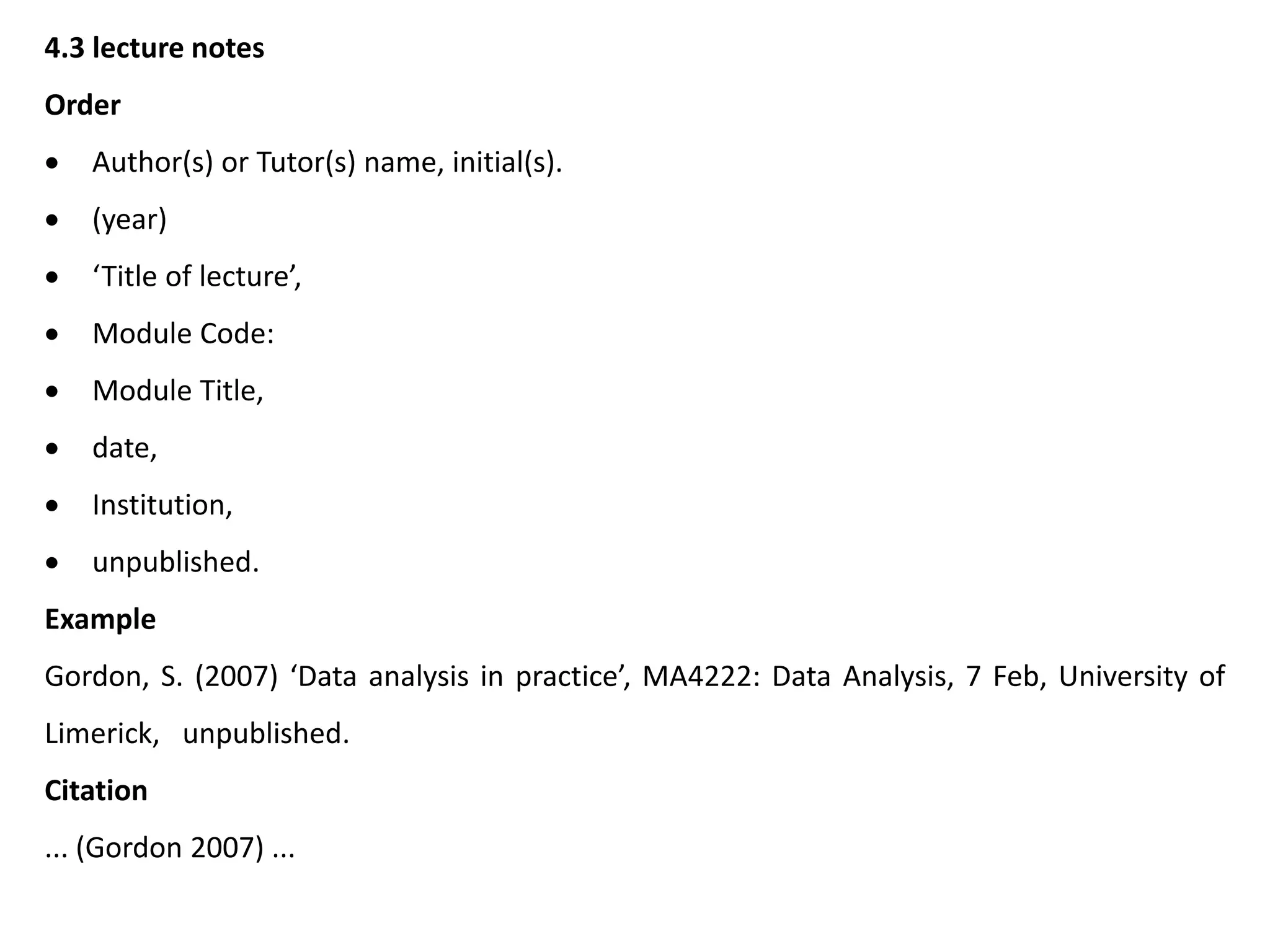 4.3 lecture notes
Order
 Author(s) or Tutor(s) name, initial(s).
 (year)
 ‘Title of lecture’,
 Module Code:
 Module Title,
 date,
 Institution,
 unpublished.
Example
Gordon, S. (2007) ‘Data analysis in practice’, MA4222: Data Analysis, 7 Feb, University of
Limerick, unpublished.
Citation
... (Gordon 2007) ...
 