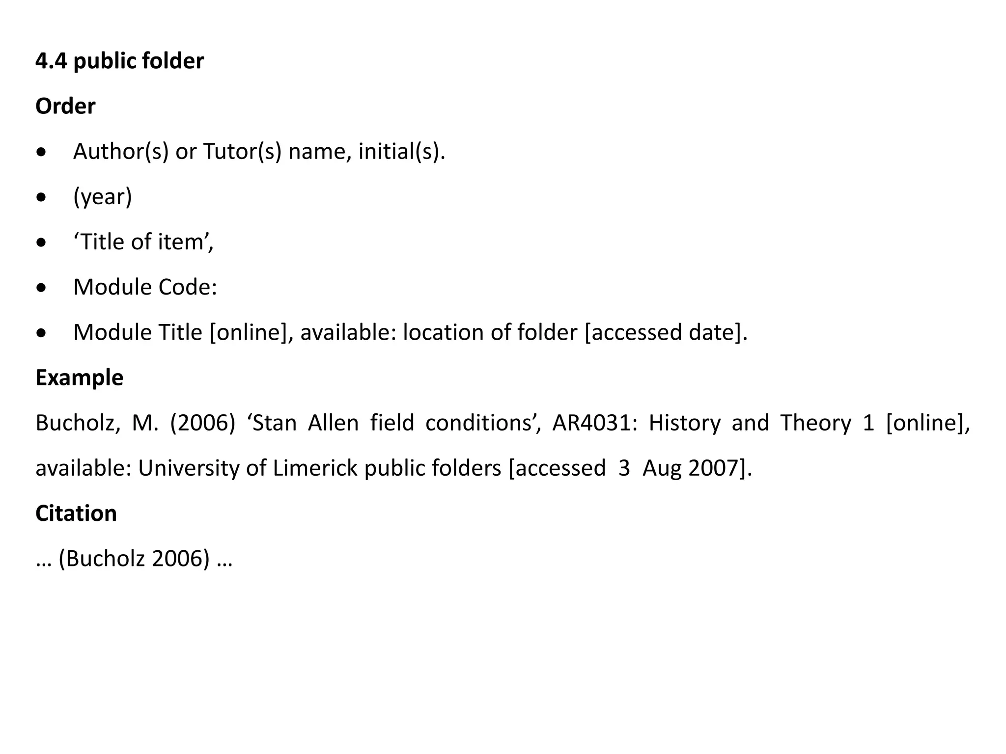 4.4 public folder
Order
 Author(s) or Tutor(s) name, initial(s).
 (year)
 ‘Title of item’,
 Module Code:
 Module Title [online], available: location of folder [accessed date].
Example
Bucholz, M. (2006) ‘Stan Allen field conditions’, AR4031: History and Theory 1 [online],
available: University of Limerick public folders [accessed 3 Aug 2007].
Citation
… (Bucholz 2006) …
 