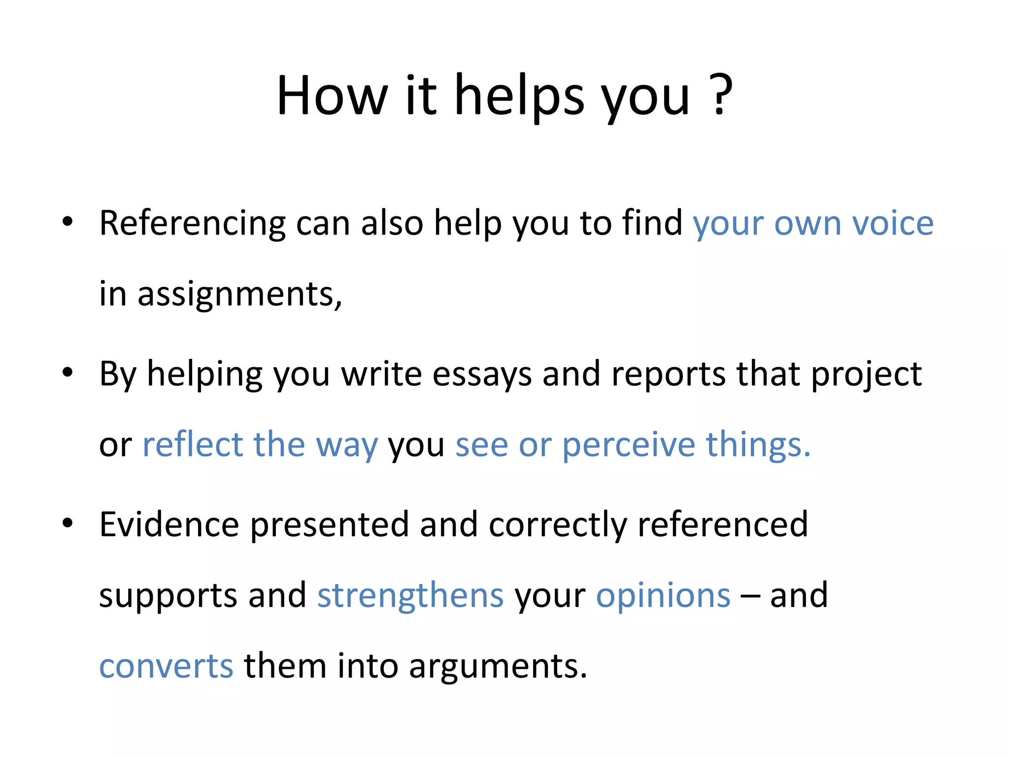 How it helps you ?
• Referencing can also help you to find your own voice
in assignments,
• By helping you write essays and reports that project
or reflect the way you see or perceive things.
• Evidence presented and correctly referenced
supports and strengthens your opinions – and
converts them into arguments.
 