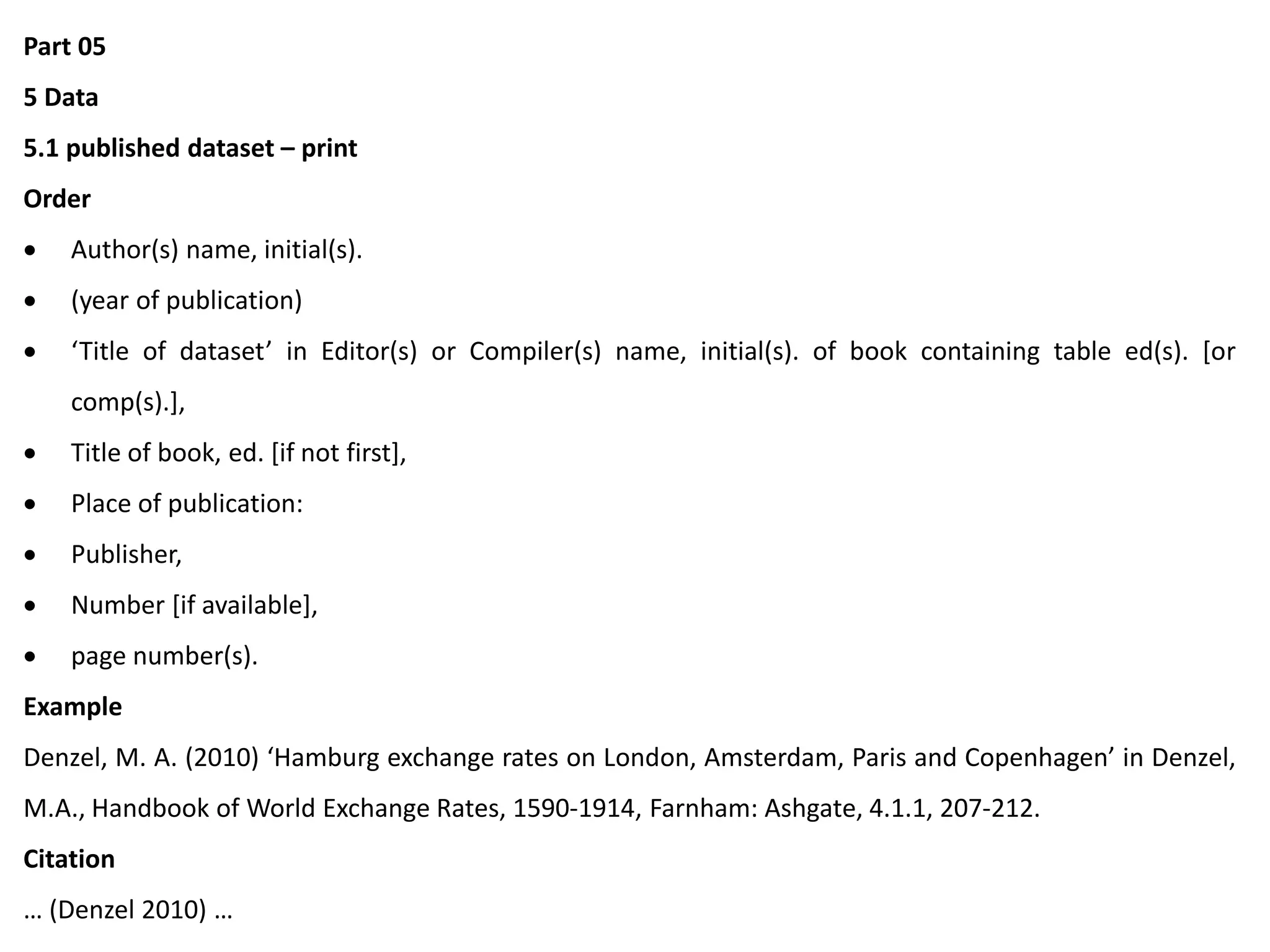 Part 05
5 Data
5.1 published dataset – print
Order
 Author(s) name, initial(s).
 (year of publication)
 ‘Title of dataset’ in Editor(s) or Compiler(s) name, initial(s). of book containing table ed(s). [or
comp(s).],
 Title of book, ed. [if not first],
 Place of publication:
 Publisher,
 Number [if available],
 page number(s).
Example
Denzel, M. A. (2010) ‘Hamburg exchange rates on London, Amsterdam, Paris and Copenhagen’ in Denzel,
M.A., Handbook of World Exchange Rates, 1590-1914, Farnham: Ashgate, 4.1.1, 207-212.
Citation
… (Denzel 2010) …
 