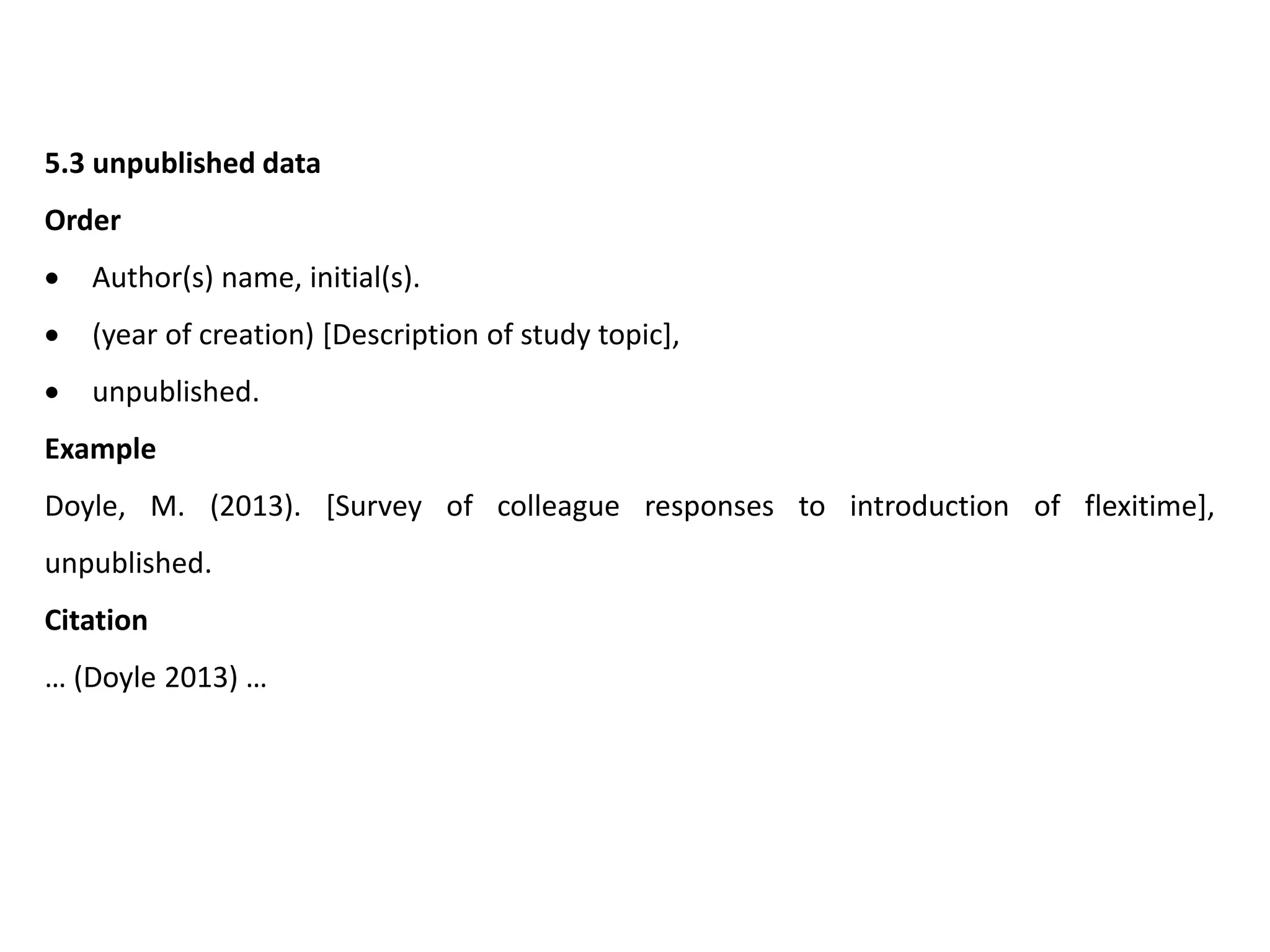 5.3 unpublished data
Order
 Author(s) name, initial(s).
 (year of creation) [Description of study topic],
 unpublished.
Example
Doyle, M. (2013). [Survey of colleague responses to introduction of flexitime],
unpublished.
Citation
… (Doyle 2013) …
 