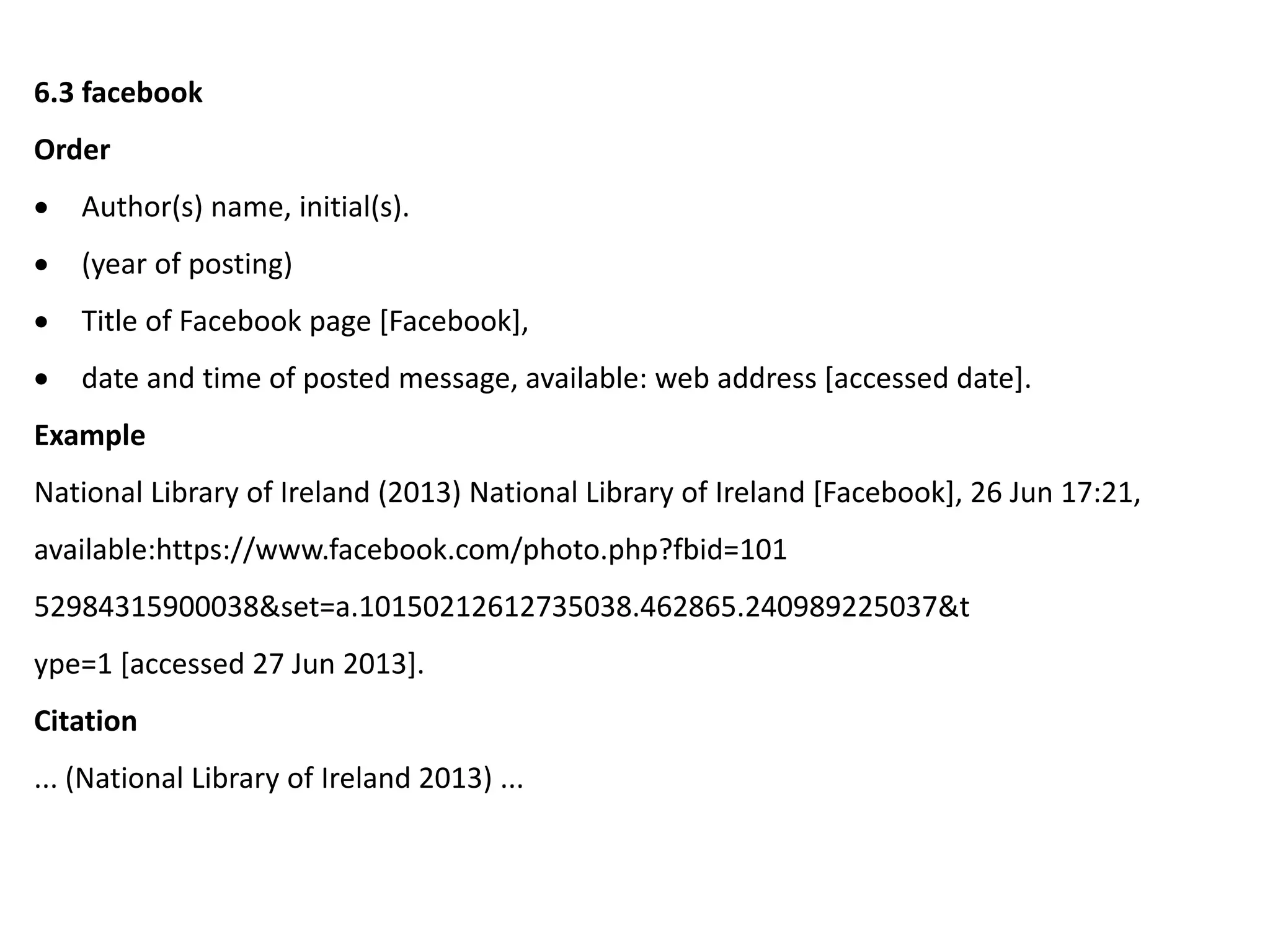6.3 facebook
Order
 Author(s) name, initial(s).
 (year of posting)
 Title of Facebook page [Facebook],
 date and time of posted message, available: web address [accessed date].
Example
National Library of Ireland (2013) National Library of Ireland [Facebook], 26 Jun 17:21,
available:https://www.facebook.com/photo.php?fbid=101
52984315900038&set=a.10150212612735038.462865.240989225037&t
ype=1 [accessed 27 Jun 2013].
Citation
... (National Library of Ireland 2013) ...
 