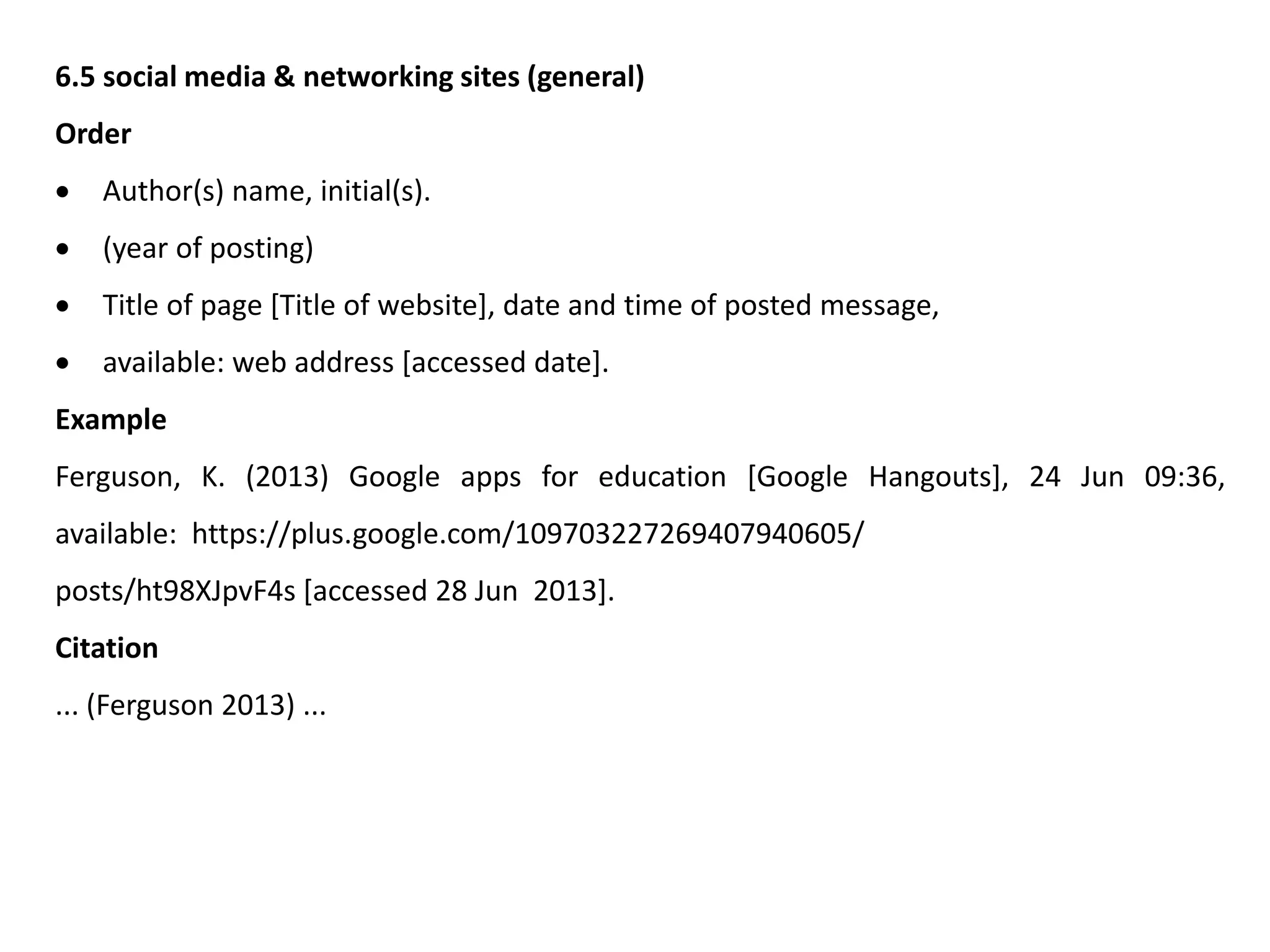 6.5 social media & networking sites (general)
Order
 Author(s) name, initial(s).
 (year of posting)
 Title of page [Title of website], date and time of posted message,
 available: web address [accessed date].
Example
Ferguson, K. (2013) Google apps for education [Google Hangouts], 24 Jun 09:36,
available: https://plus.google.com/109703227269407940605/
posts/ht98XJpvF4s [accessed 28 Jun 2013].
Citation
... (Ferguson 2013) ...
 