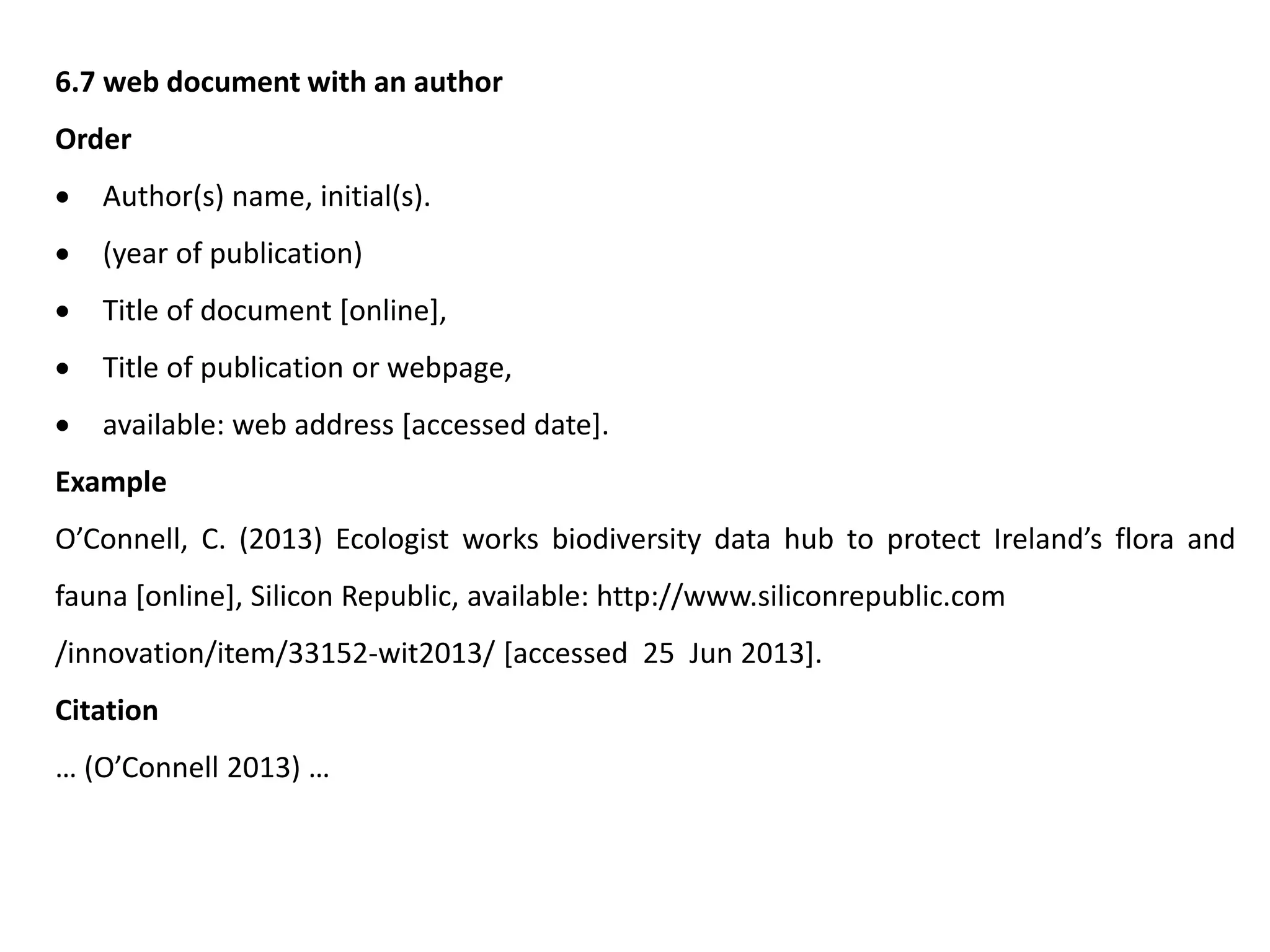6.7 web document with an author
Order
 Author(s) name, initial(s).
 (year of publication)
 Title of document [online],
 Title of publication or webpage,
 available: web address [accessed date].
Example
O’Connell, C. (2013) Ecologist works biodiversity data hub to protect Ireland’s flora and
fauna [online], Silicon Republic, available: http://www.siliconrepublic.com
/innovation/item/33152-wit2013/ [accessed 25 Jun 2013].
Citation
… (O’Connell 2013) …
 