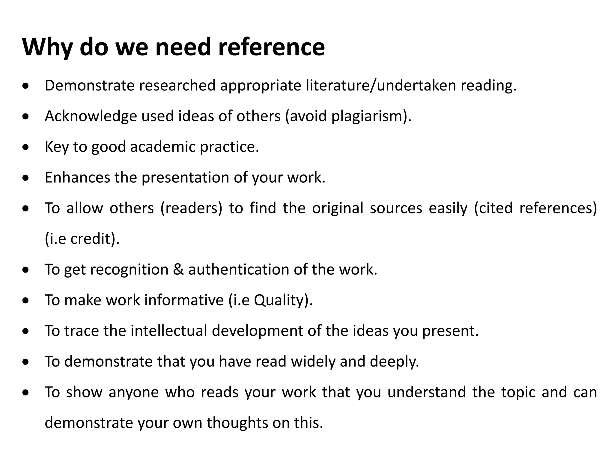 Why do we need reference
 Demonstrate researched appropriate literature/undertaken reading.
 Acknowledge used ideas of others (avoid plagiarism).
 Key to good academic practice.
 Enhances the presentation of your work.
 To allow others (readers) to find the original sources easily (cited references)
(i.e credit).
 To get recognition & authentication of the work.
 To make work informative (i.e Quality).
 To trace the intellectual development of the ideas you present.
 To demonstrate that you have read widely and deeply.
 To show anyone who reads your work that you understand the topic and can
demonstrate your own thoughts on this.
 