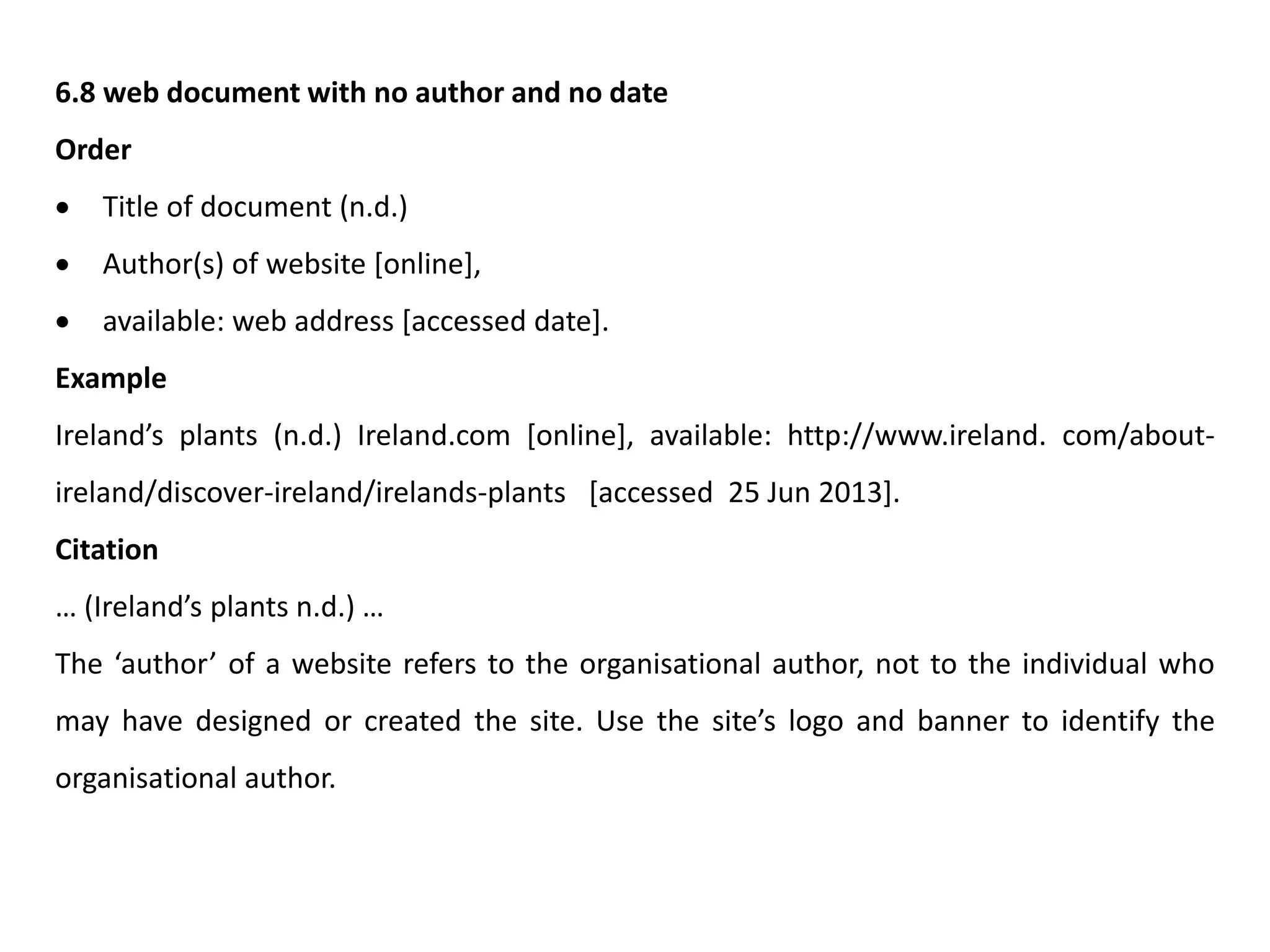 6.8 web document with no author and no date
Order
 Title of document (n.d.)
 Author(s) of website [online],
 available: web address [accessed date].
Example
Ireland’s plants (n.d.) Ireland.com [online], available: http://www.ireland. com/about-
ireland/discover-ireland/irelands-plants [accessed 25 Jun 2013].
Citation
… (Ireland’s plants n.d.) …
The ‘author’ of a website refers to the organisational author, not to the individual who
may have designed or created the site. Use the site’s logo and banner to identify the
organisational author.
 